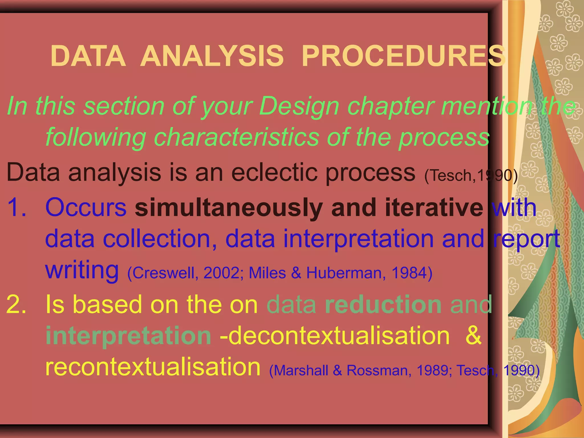 DATA ANALYSIS PROCEDURES
In this section of your Design chapter mention the
following characteristics of the process
Data analysis is an eclectic process (Tesch,1990)
1. Occurs simultaneously and iterative with
data collection, data interpretation and report
writing (Creswell, 2002; Miles & Huberman, 1984)
2. Is based on the on data reduction and
interpretation -decontextualisation &
recontextualisation (Marshall & Rossman, 1989; Tesch, 1990)
 