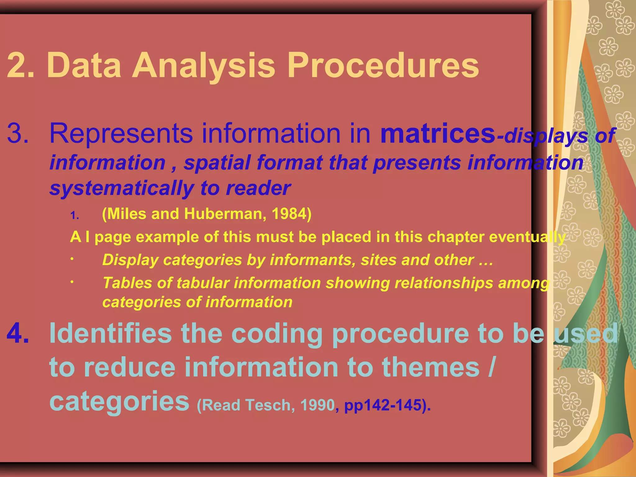 2. Data Analysis Procedures
3. Represents information in matrices-displays of
information , spatial format that presents information
systematically to reader
1. (Miles and Huberman, 1984)
A I page example of this must be placed in this chapter eventually
• Display categories by informants, sites and other …
• Tables of tabular information showing relationships among
categories of information
4. Identifies the coding procedure to be used
to reduce information to themes /
categories (Read Tesch, 1990, pp142-145).
 