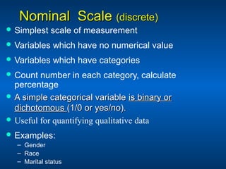 Nominal ScaleNominal Scale (discrete)(discrete)
 Simplest scale of measurement
 Variables which have no numerical value
 Variables which have categories
 Count number in each category, calculate
percentage
 A simple categorical variableA simple categorical variable is binary oris binary or
dichotomousdichotomous (1/0 or yes/no).(1/0 or yes/no).
 Useful for quantifying qualitative data
 Examples:
– Gender
– Race
– Marital status
 