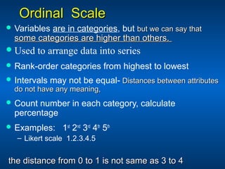 Ordinal ScaleOrdinal Scale
 Variables are in categories, but but we can say thatbut we can say that
some categories are higher than others.some categories are higher than others.
Used to arrange data into series
 Rank-order categories from highest to lowest
 Intervals may not be equal- Distances between attributesDistances between attributes
do not have any meaning,do not have any meaning,
 Count number in each category, calculate
percentage
 Examples: 1st
2nd
3rd
4th
5th
– Likert scale 1.2.3.4.5
the distance from 0 to 1 is not same as 3 to 4the distance from 0 to 1 is not same as 3 to 4
 