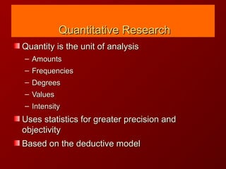 Quantitative ResearchQuantitative Research
Quantity is the unit of analysisQuantity is the unit of analysis
– AmountsAmounts
– FrequenciesFrequencies
– DegreesDegrees
– ValuesValues
– IntensityIntensity
Uses statistics for greater precision andUses statistics for greater precision and
objectivityobjectivity
Based on the deductive modelBased on the deductive model
 