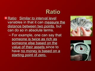 RatioRatio
RatioRatio:: Similar to interval levelSimilar to interval level
variables in that it canvariables in that it can measure themeasure the
distance between two pointsdistance between two points, but, but
can do so in absolute terms.can do so in absolute terms.
– For example, one can say thatFor example, one can say that
someone is twice as rich assomeone is twice as rich as
someone else based on thesomeone else based on the
value of their assetsvalue of their assets since tosince to
havehave no money is based on ano money is based on a
starting point of zero.starting point of zero.
 