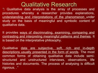Qualitative ResearchQualitative Research
““: Qualitative data analysis is the array of processes and
procedures whereby a researcher provides explanations,
understanding and interpretations of the phenomenon under
study on the basis of meaningful and symbolic content of
qualitative data.
It provides ways of discrimnating, examining, comparing and
contrasting and interpreting meaningful patterns and themes. It
is based on the interpretative philosophy.
Qualitative data are subjective, soft, rich and in-depth
descriptions usually presented in the form of words. The most
common forms of obtaining qualitative data include semi-
structured and unstructured interviews, observations, life
histories and documents. The process of analysing is difficult
rigorous. .”.”
 