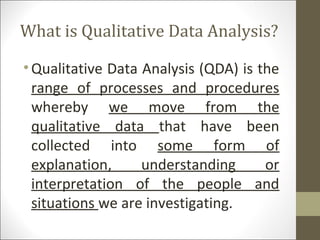 What is Qualitative Data Analysis?
•Qualitative Data Analysis (QDA) is the
range of processes and procedures
whereby we move from the
qualitative data that have been
collected into some form of
explanation, understanding or
interpretation of the people and
situations we are investigating.
 