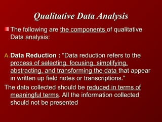 Qualitative Data AnalysisQualitative Data Analysis
The following areThe following are the componentsthe components of qualitativeof qualitative
Data analysis:Data analysis:
A.A.Data Reduction :Data Reduction : "Data reduction refers to the"Data reduction refers to the
process of selecting, focusing, simplifying,process of selecting, focusing, simplifying,
abstracting, and transforming the dataabstracting, and transforming the data that appearthat appear
in written up field notes or transcriptions."in written up field notes or transcriptions."
The data collected should beThe data collected should be reduced in terms ofreduced in terms of
meaningful termsmeaningful terms. All the information collected. All the information collected
should not be presentedshould not be presented
 