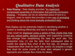 Qualitative Data AnalysisQualitative Data Analysis
B.B. Data Display :Data Display : Data display provides "Data display provides "an organized,an organized,
compressed assembly of information that permits conclusioncompressed assembly of information that permits conclusion
drawingdrawing..." A display can be an extended piece of text or a..." A display can be an extended piece of text or a
diagram, chart or matrix that provides a newdiagram, chart or matrix that provides a new way of arrangingway of arranging
and thinking about the more textually embedded data.and thinking about the more textually embedded data.
Data display can be extremely helpful in identifying whether aData display can be extremely helpful in identifying whether a
system is working effectively and how to change it.system is working effectively and how to change it.
Data could beData could be displayed using a series of flow charts that mapdisplayed using a series of flow charts that map
out any critical paths, decision pointsout any critical paths, decision points, and supporting evidence, and supporting evidence
that emerge from establishing the data for each site. Thethat emerge from establishing the data for each site. The
researcher may (1) use the data from subsequent sites toresearcher may (1) use the data from subsequent sites to
modify the original flow chart of the first site, (2) prepare anmodify the original flow chart of the first site, (2) prepare an
independent flow chart for each site; and/or (3) prepare a singleindependent flow chart for each site; and/or (3) prepare a single
flow chart for some events (if most sites adopted a genericflow chart for some events (if most sites adopted a generic
approach) and multiple flow charts for others.approach) and multiple flow charts for others.
 