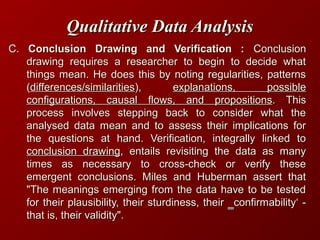 Qualitative Data AnalysisQualitative Data Analysis
C.C. Conclusion Drawing and Verification :Conclusion Drawing and Verification : ConclusionConclusion
drawing requires a researcher to begin to decide whatdrawing requires a researcher to begin to decide what
things mean. He does this by noting regularities, patternsthings mean. He does this by noting regularities, patterns
((differences/similaritiesdifferences/similarities),), explanations, possibleexplanations, possible
configurations, causal flows, and propositionsconfigurations, causal flows, and propositions. This. This
process involves stepping back to consider what theprocess involves stepping back to consider what the
analysed data mean and to assess their implications foranalysed data mean and to assess their implications for
the questions at hand. Verification, integrally linked tothe questions at hand. Verification, integrally linked to
conclusion drawingconclusion drawing, entails revisiting the data as many, entails revisiting the data as many
times as necessary to cross-check or verify thesetimes as necessary to cross-check or verify these
emergent conclusions. Miles and Huberman assert thatemergent conclusions. Miles and Huberman assert that
"The meanings emerging from the data have to be tested"The meanings emerging from the data have to be tested
for their plausibility, their sturdiness, their ‗confirmability‘ -for their plausibility, their sturdiness, their ‗confirmability‘ -
that is, their validity".that is, their validity".
 