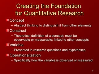 44
Creating the FoundationCreating the Foundation
for Quantitative Researchfor Quantitative Research
ConceptConcept
– Abstract thinking to distinguish it from other elementsAbstract thinking to distinguish it from other elements
ConstructConstruct
– Theoretical definition of a concept; must beTheoretical definition of a concept; must be
observable or measurable; linked to other conceptsobservable or measurable; linked to other concepts
VariableVariable
– Presented in research questions and hypothesesPresented in research questions and hypotheses
OperationalizationOperationalization
– Specifically how the variable is observed or measuredSpecifically how the variable is observed or measured
 