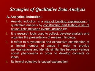 Strategies of Qualitative Data AnalysisStrategies of Qualitative Data Analysis
A. Analytical Induction :A. Analytical Induction :
1.1. Analytic induction is aAnalytic induction is a way of building explanationsway of building explanations inin
qualitative analysis byqualitative analysis by constructing and testing a set ofconstructing and testing a set of
causal links between events, actionscausal links between events, actions etc.etc.
2.2. It is research logic used to collect, develop analysis andIt is research logic used to collect, develop analysis and
organise the presentation of research findings.organise the presentation of research findings.
3.3. It refers to a systematic and exhaustive examination ofIt refers to a systematic and exhaustive examination of
a limited number of cases in order to providea limited number of cases in order to provide
generalisations and identify similarities between variousgeneralisations and identify similarities between various
social phenomena in order to develop contacts orsocial phenomena in order to develop contacts or
ideas.ideas.
4.4. Its formal objective is causal explanation.Its formal objective is causal explanation.
 