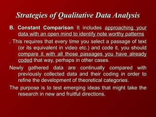 Strategies of Qualitative Data AnalysisStrategies of Qualitative Data Analysis
B. Constant ComparisonB. Constant Comparison It includesIt includes approaching yourapproaching your
data with an open mind to identify note worthy patternsdata with an open mind to identify note worthy patterns
. This requires that every time you select a passage of text. This requires that every time you select a passage of text
(or its equivalent in video etc.) and code it, you should(or its equivalent in video etc.) and code it, you should
compare it with all those passages you have alreadycompare it with all those passages you have already
codedcoded that way, perhaps in other cases.that way, perhaps in other cases.
Newly gathered data are continually compared withNewly gathered data are continually compared with
previously collected data and their coding in order topreviously collected data and their coding in order to
refine the development of theoretical categories.refine the development of theoretical categories.
The purpose is to test emerging ideas that might take theThe purpose is to test emerging ideas that might take the
research in new and fruitful directions.research in new and fruitful directions.
 