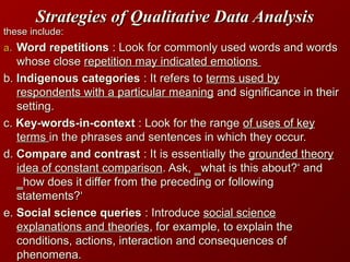 Strategies of Qualitative Data AnalysisStrategies of Qualitative Data Analysis
these include:these include:
a.a. Word repetitionsWord repetitions : Look for commonly used words and words: Look for commonly used words and words
whose closewhose close repetition may indicated emotionsrepetition may indicated emotions
b.b. Indigenous categoriesIndigenous categories : It refers to: It refers to terms used byterms used by
respondents with a particular meaningrespondents with a particular meaning and significance in theirand significance in their
setting.setting.
c.c. Key-words-in-contextKey-words-in-context : Look for the range: Look for the range of uses of keyof uses of key
termsterms in the phrases and sentences in which they occur.in the phrases and sentences in which they occur.
d.d. Compare and contrastCompare and contrast : It is essentially the: It is essentially the grounded theorygrounded theory
idea of constant comparisonidea of constant comparison. Ask, ‗what is this about?‘ and. Ask, ‗what is this about?‘ and
‗how does it differ from the preceding or following‗how does it differ from the preceding or following
statements?‘statements?‘
e.e. Social science queriesSocial science queries : Introduce: Introduce social sciencesocial science
explanations and theoriesexplanations and theories, for example, to explain the, for example, to explain the
conditions, actions, interaction and consequences ofconditions, actions, interaction and consequences of
phenomena.phenomena.
 