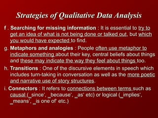 Strategies of Qualitative Data AnalysisStrategies of Qualitative Data Analysis
ff .. Searching for missing informationSearching for missing information : It is essential to: It is essential to try totry to
get an idea of what is not being done or talked outget an idea of what is not being done or talked out, but, but whichwhich
you would have expectedyou would have expected to find.to find.
g.g. Metaphors and analogiesMetaphors and analogies : People: People often use metaphor tooften use metaphor to
indicate somethingindicate something about their key, central beliefs about thingsabout their key, central beliefs about things
andand these may indicate the way they feel about thingsthese may indicate the way they feel about things too.too.
h.h. TransitionsTransitions : One of the discursive elements in speech which: One of the discursive elements in speech which
includes turn-taking in conversation as well as theincludes turn-taking in conversation as well as the more poeticmore poetic
and narrative use of story structuresand narrative use of story structures..
i.i. ConnectorsConnectors : It refers to: It refers to connections between termsconnections between terms such assuch as
causalcausal (‗since‘, ‗because‘, ‗as‘ etc) or logical (‗implies‘,(‗since‘, ‗because‘, ‗as‘ etc) or logical (‗implies‘,
‗means‘, ‗is one of‘ etc.)‗means‘, ‗is one of‘ etc.)
 