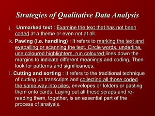 Strategies of Qualitative Data AnalysisStrategies of Qualitative Data Analysis
j.j. Unmarked textUnmarked text :: Examine the text that has not beenExamine the text that has not been
codedcoded at a theme or even not at all.at a theme or even not at all.
k.k. Pawing (i.e. handling)Pawing (i.e. handling) : It refers to: It refers to marking the text andmarking the text and
eyeballing or scanning the text. Circle words, underline,eyeballing or scanning the text. Circle words, underline,
use coloured highlighters, run coloureduse coloured highlighters, run coloured lines down thelines down the
margins to indicate different meanings and coding. Thenmargins to indicate different meanings and coding. Then
look for patterns and significances.look for patterns and significances.
l.l. Cutting and sortingCutting and sorting : It refers to the traditional technique: It refers to the traditional technique
of cutting up transcripts andof cutting up transcripts and collecting all those codedcollecting all those coded
the same way into piles,the same way into piles, envelopes or folders or pastingenvelopes or folders or pasting
them onto cards. Laying out all these scraps and re-them onto cards. Laying out all these scraps and re-
reading them, together, is an essential part of thereading them, together, is an essential part of the
process of analysis.process of analysis.
 