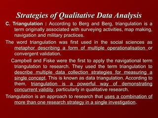 Strategies of Qualitative Data AnalysisStrategies of Qualitative Data Analysis
C. Triangulation :C. Triangulation : According to Berg and Berg, triangulation is aAccording to Berg and Berg, triangulation is a
term originally associated with surveying activities, map making,term originally associated with surveying activities, map making,
navigation and military practices.navigation and military practices.
The word triangulation was first used in the social sciences asThe word triangulation was first used in the social sciences as
metaphor describing a form of multiple operationalisationmetaphor describing a form of multiple operationalisation oror
convergent validation.convergent validation.
Campbell and Fiske were the first to apply the navigational termCampbell and Fiske were the first to apply the navigational term
triangulation to research. They used the term triangulation totriangulation to research. They used the term triangulation to
describe multiple data collection strategies for measuring adescribe multiple data collection strategies for measuring a
single conceptsingle concept. This is known as data triangulation. According to. This is known as data triangulation. According to
them,them, triangulation is a powerful way of demonstratingtriangulation is a powerful way of demonstrating
concurrent validityconcurrent validity, particularly in qualitative research., particularly in qualitative research.
Triangulation is an approach to research thatTriangulation is an approach to research that uses a combination ofuses a combination of
more than one research strategy in a single investigationmore than one research strategy in a single investigation..
 