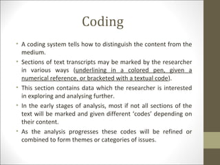 Coding
• A coding system tells how to distinguish the content from the
medium.
• Sections of text transcripts may be marked by the researcher
in various ways (underlining in a colored pen, given a
numerical reference, or bracketed with a textual code).
• This section contains data which the researcher is interested
in exploring and analysing further.
• In the early stages of analysis, most if not all sections of the
text will be marked and given different ‘codes’ depending on
their content.
• As the analysis progresses these codes will be refined or
combined to form themes or categories of issues.
 
