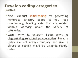 Develop coding categories
(Conti…)
• Next, conduct initial coding by generating
numerous category codes as you read
commentary, labeling data that are related
without worrying about the variety of
categories.
• Write notes to yourself, listing ideas or
diagramming relationships you notice. Because
codes are not always mutually exclusive, a
phrase or section might be assigned several
codes.
 