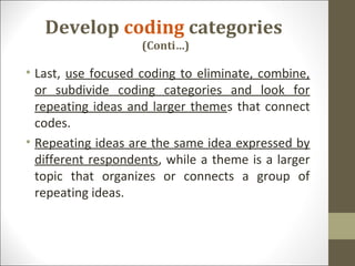 Develop coding categories
(Conti…)
• Last, use focused coding to eliminate, combine,
or subdivide coding categories and look for
repeating ideas and larger themes that connect
codes.
• Repeating ideas are the same idea expressed by
different respondents, while a theme is a larger
topic that organizes or connects a group of
repeating ideas.
 