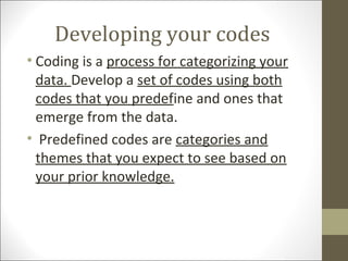 Developing your codes
• Coding is a process for categorizing your
data. Develop a set of codes using both
codes that you predefine and ones that
emerge from the data.
• Predefined codes are categories and
themes that you expect to see based on
your prior knowledge.
 
