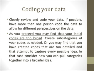 Coding your data
• Closely review and code your data. If possible,
have more than one person code the data to
allow for different perspectives on the data.
• As you proceed you may find that your initial
codes are too broad. Create subcategories of
your codes as needed. Or you may find that you
have created codes that are too detailed and
that attempt to capture every possible idea. In
that case consider how you can pull categories
together into a broader idea.
 