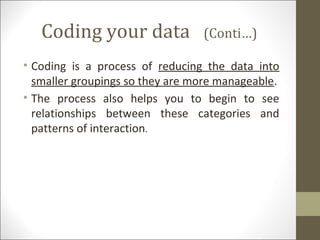 Coding your data (Conti…)
• Coding is a process of reducing the data into
smaller groupings so they are more manageable.
• The process also helps you to begin to see
relationships between these categories and
patterns of interaction.
 