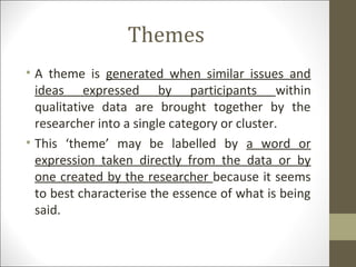 Themes
• A theme is generated when similar issues and
ideas expressed by participants within
qualitative data are brought together by the
researcher into a single category or cluster.
• This ‘theme’ may be labelled by a word or
expression taken directly from the data or by
one created by the researcher because it seems
to best characterise the essence of what is being
said.
 