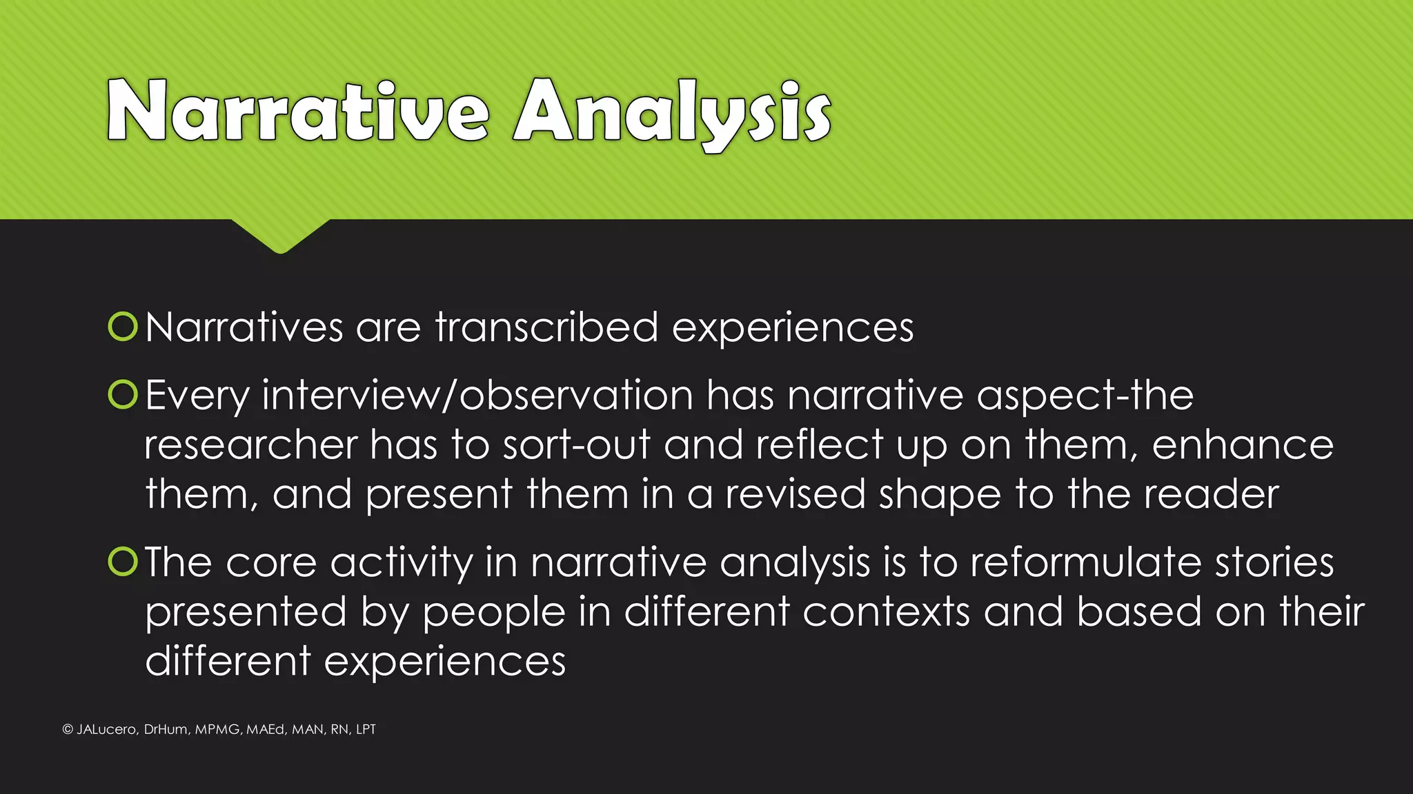 Narratives are transcribed experiences
Every interview/observation has narrative aspect-the
researcher has to sort-out and reflect up on them, enhance
them, and present them in a revised shape to the reader
The core activity in narrative analysis is to reformulate stories
presented by people in different contexts and based on their
different experiences
© JALucero, DrHum, MPMG, MAEd, MAN, RN, LPT
 