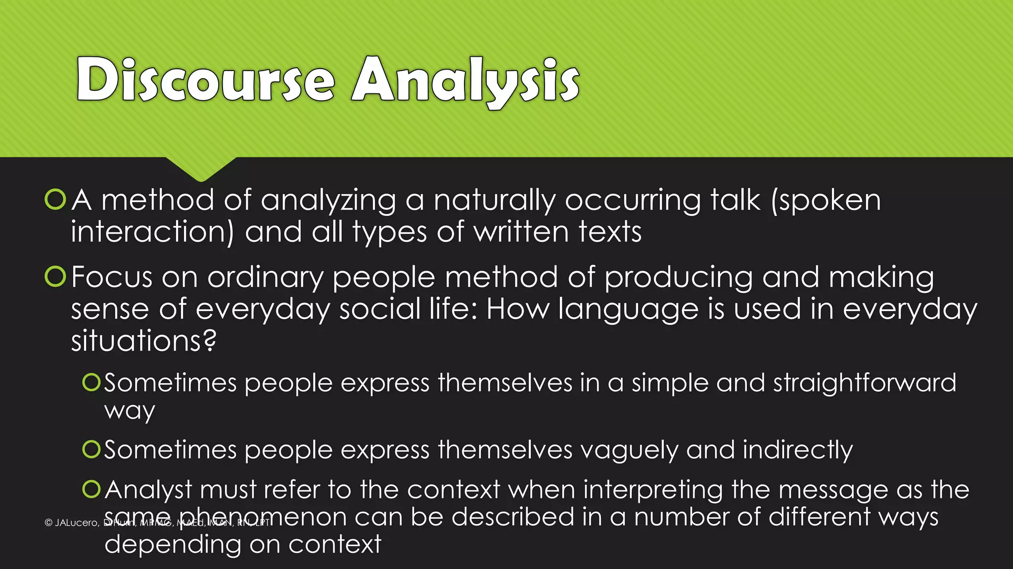 A method of analyzing a naturally occurring talk (spoken
interaction) and all types of written texts
Focus on ordinary people method of producing and making
sense of everyday social life: How language is used in everyday
situations?
Sometimes people express themselves in a simple and straightforward
way
Sometimes people express themselves vaguely and indirectly
Analyst must refer to the context when interpreting the message as the
same phenomenon can be described in a number of different ways
depending on context
© JALucero, DrHum, MPMG, MAEd, MAN, RN, LPT
 