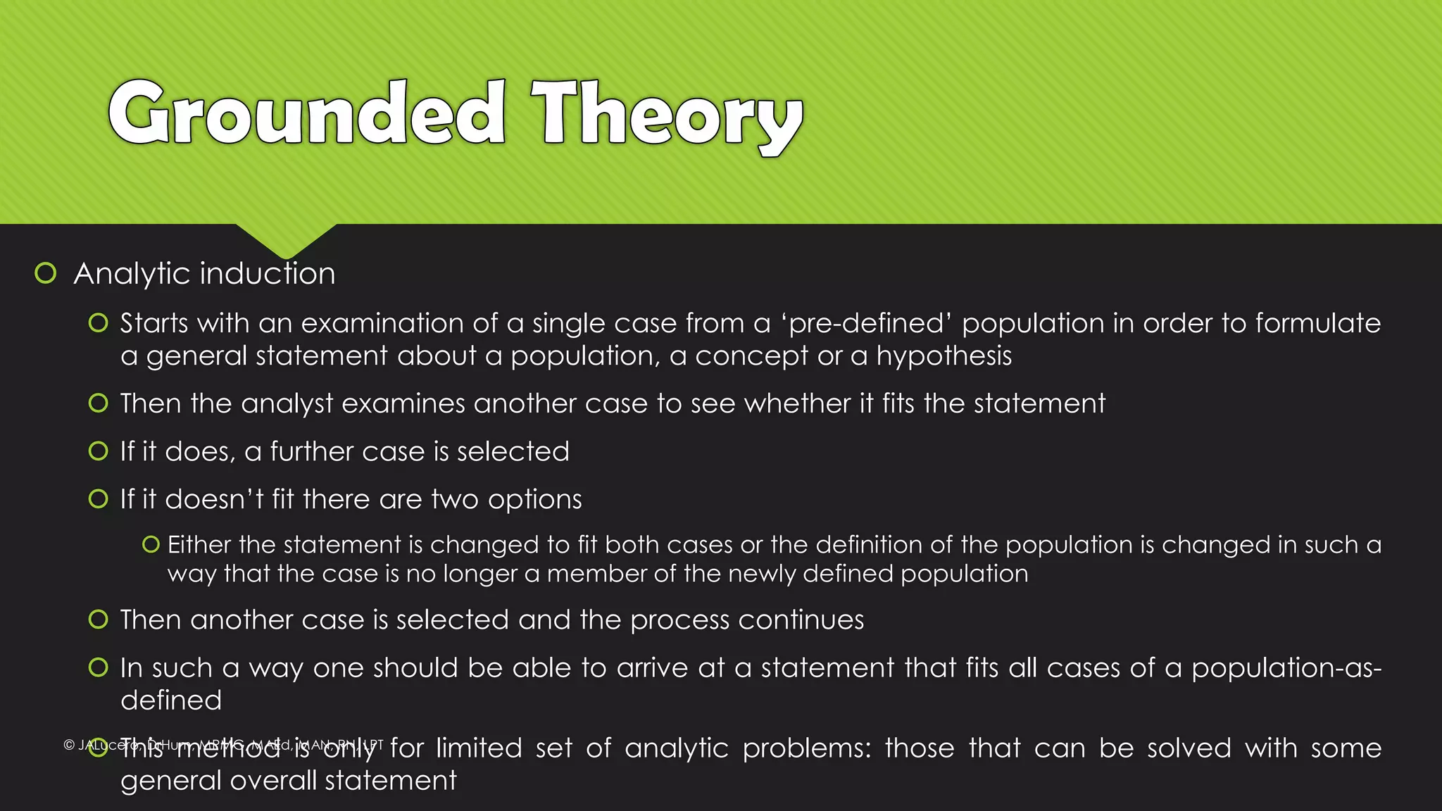  Analytic induction
 Starts with an examination of a single case from a ‘pre-defined’ population in order to formulate
a general statement about a population, a concept or a hypothesis
 Then the analyst examines another case to see whether it fits the statement
 If it does, a further case is selected
 If it doesn’t fit there are two options
 Either the statement is changed to fit both cases or the definition of the population is changed in such a
way that the case is no longer a member of the newly defined population
 Then another case is selected and the process continues
 In such a way one should be able to arrive at a statement that fits all cases of a population-as-
defined
 This method is only for limited set of analytic problems: those that can be solved with some
general overall statement
© JALucero, DrHum, MPMG, MAEd, MAN, RN, LPT
 