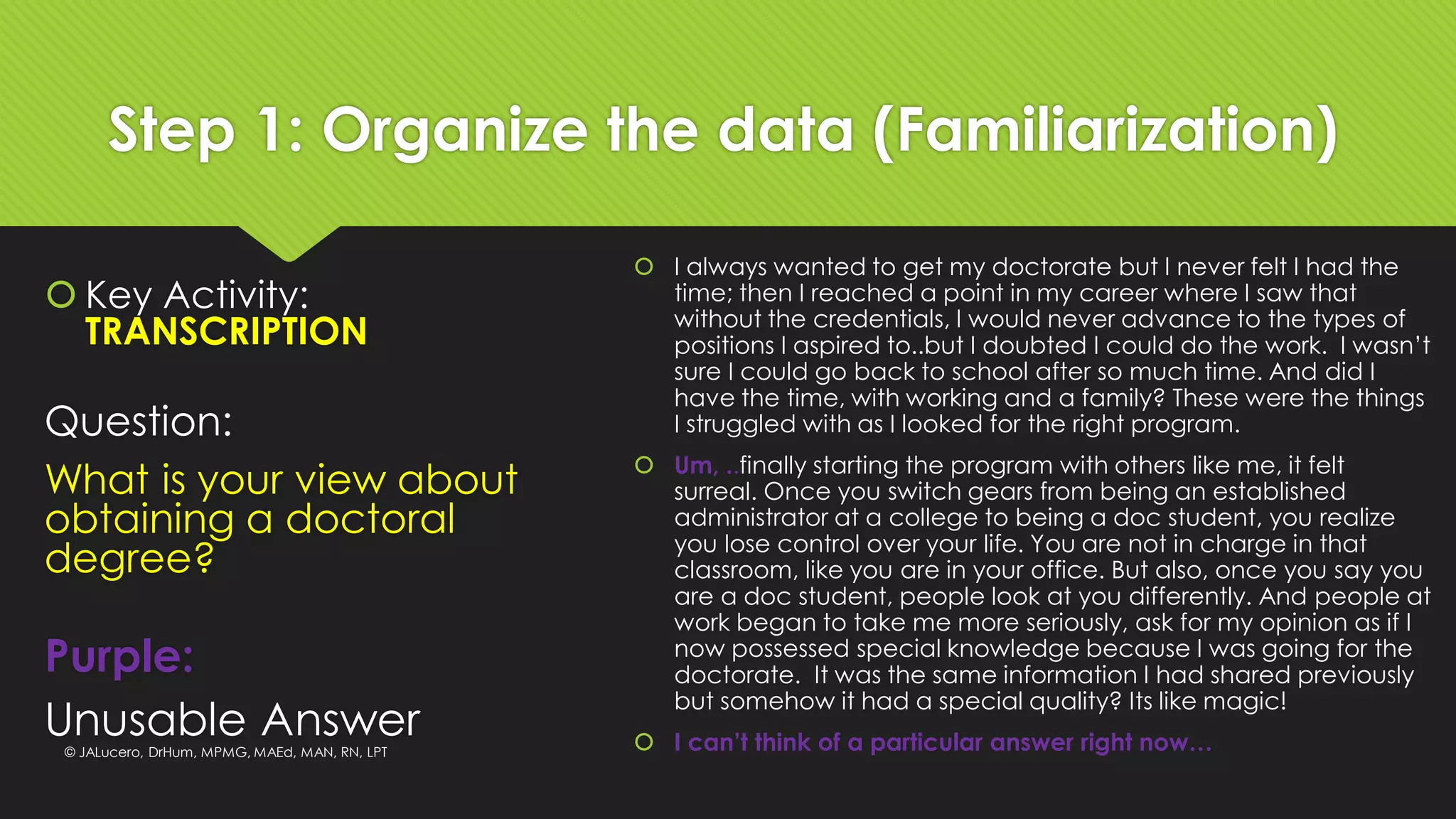 Step 1: Organize the data (Familiarization)
 Key Activity:
TRANSCRIPTION
 I always wanted to get my doctorate but I never felt I had the
time; then I reached a point in my career where I saw that
without the credentials, I would never advance to the types of
positions I aspired to..but I doubted I could do the work. I wasn’t
sure I could go back to school after so much time. And did I
have the time, with working and a family? These were the things
I struggled with as I looked for the right program.
 Um, ..finally starting the program with others like me, it felt
surreal. Once you switch gears from being an established
administrator at a college to being a doc student, you realize
you lose control over your life. You are not in charge in that
classroom, like you are in your office. But also, once you say you
are a doc student, people look at you differently. And people at
work began to take me more seriously, ask for my opinion as if I
now possessed special knowledge because I was going for the
doctorate. It was the same information I had shared previously
but somehow it had a special quality? Its like magic!
 I can’t think of a particular answer right now…
Question:
What is your view about
obtaining a doctoral
degree?
Purple:
Unusable Answer© JALucero, DrHum, MPMG, MAEd, MAN, RN, LPT
 