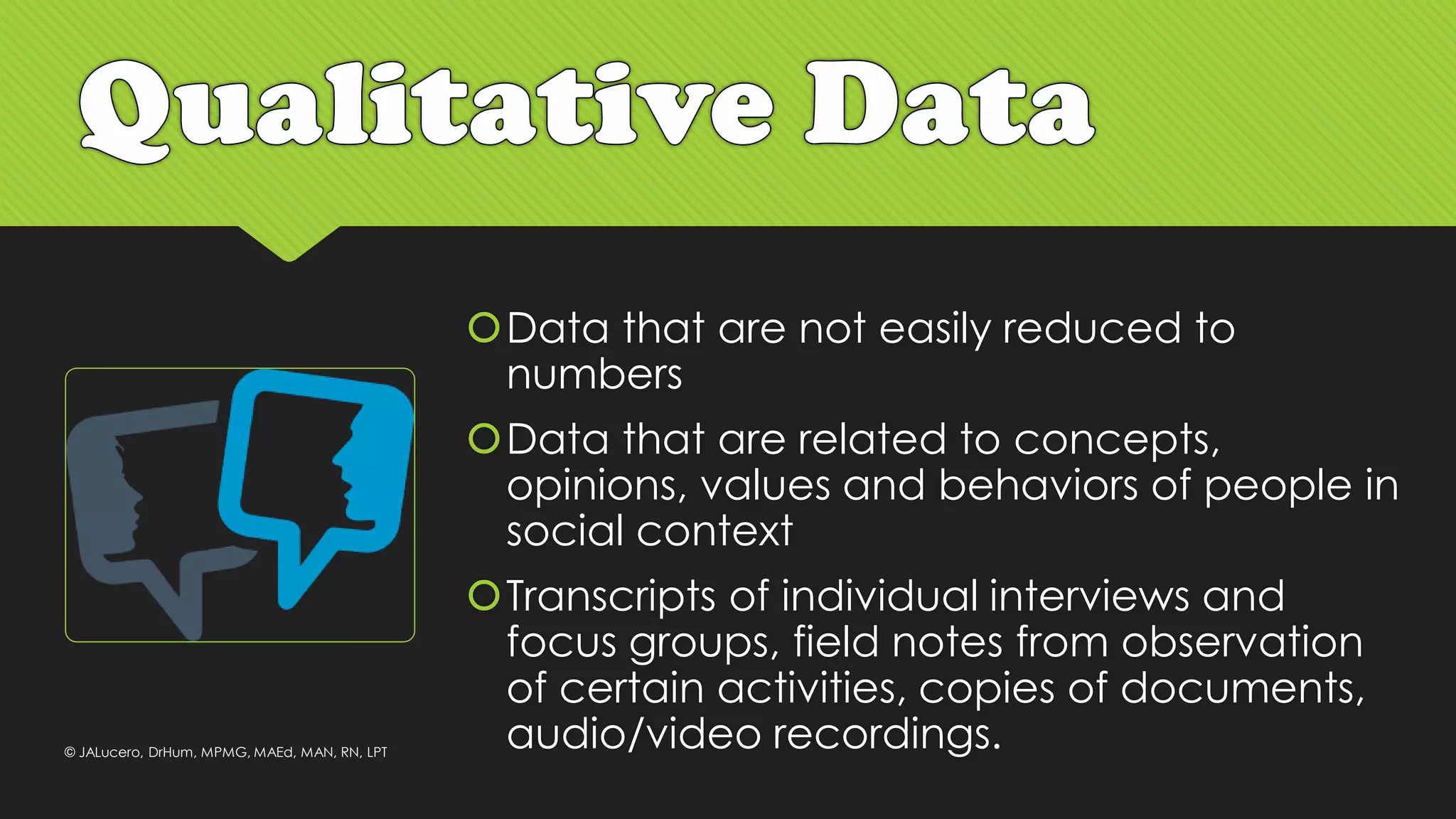 Data that are not easily reduced to
numbers
Data that are related to concepts,
opinions, values and behaviors of people in
social context
Transcripts of individual interviews and
focus groups, field notes from observation
of certain activities, copies of documents,
audio/video recordings.© JALucero, DrHum, MPMG, MAEd, MAN, RN, LPT
 