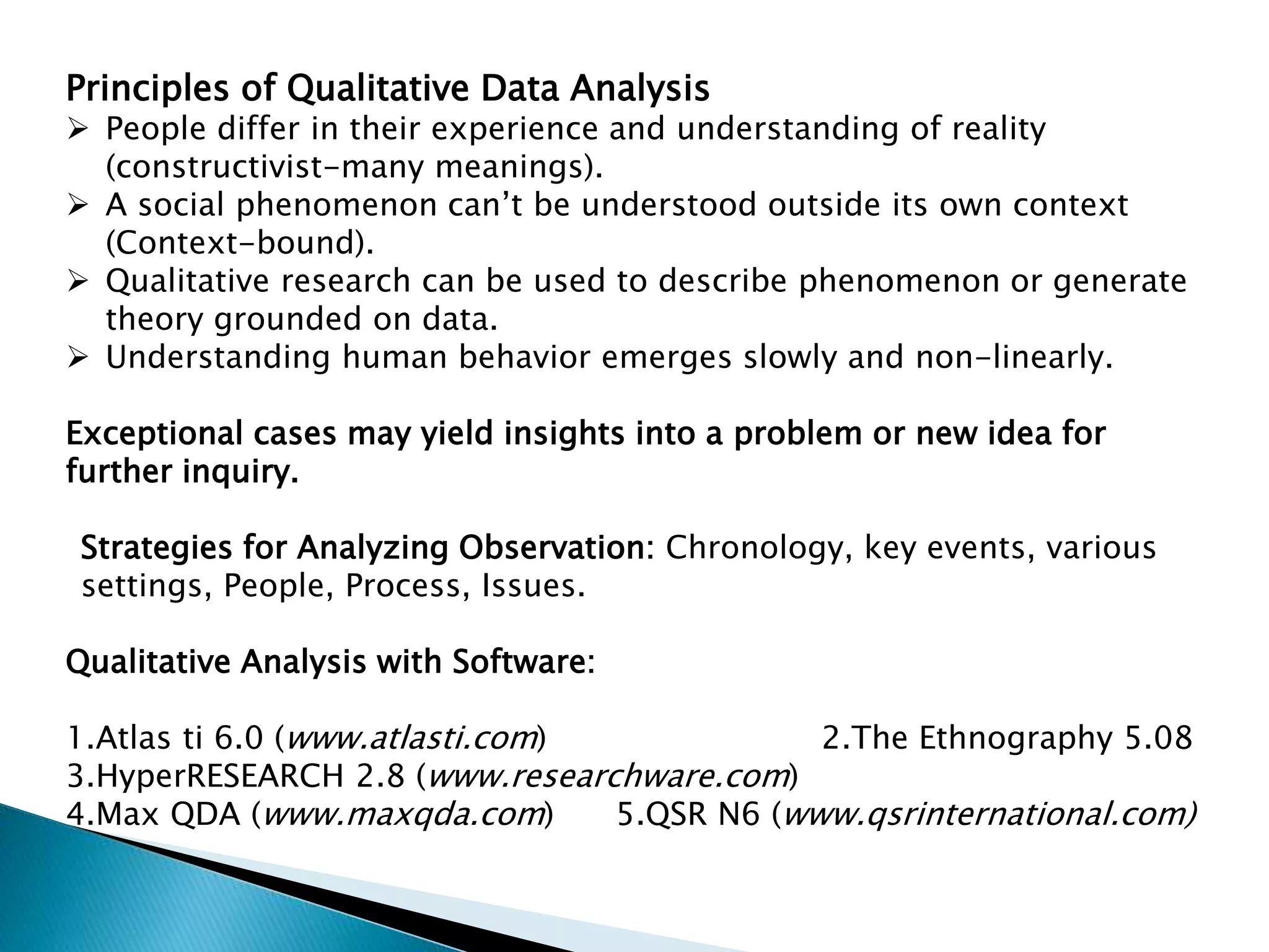 Principles of Qualitative Data Analysis
 People differ in their experience and understanding of reality
(constructivist-many meanings).
 A social phenomenon can’t be understood outside its own context
(Context-bound).
 Qualitative research can be used to describe phenomenon or generate
theory grounded on data.
 Understanding human behavior emerges slowly and non-linearly.
Exceptional cases may yield insights into a problem or new idea for
further inquiry.
Strategies for Analyzing Observation: Chronology, key events, various
settings, People, Process, Issues.
Qualitative Analysis with Software:
1.Atlas ti 6.0 (www.atlasti.com) 2.The Ethnography 5.08
3.HyperRESEARCH 2.8 (www.researchware.com)
4.Max QDA (www.maxqda.com) 5.QSR N6 (www.qsrinternational.com)
 