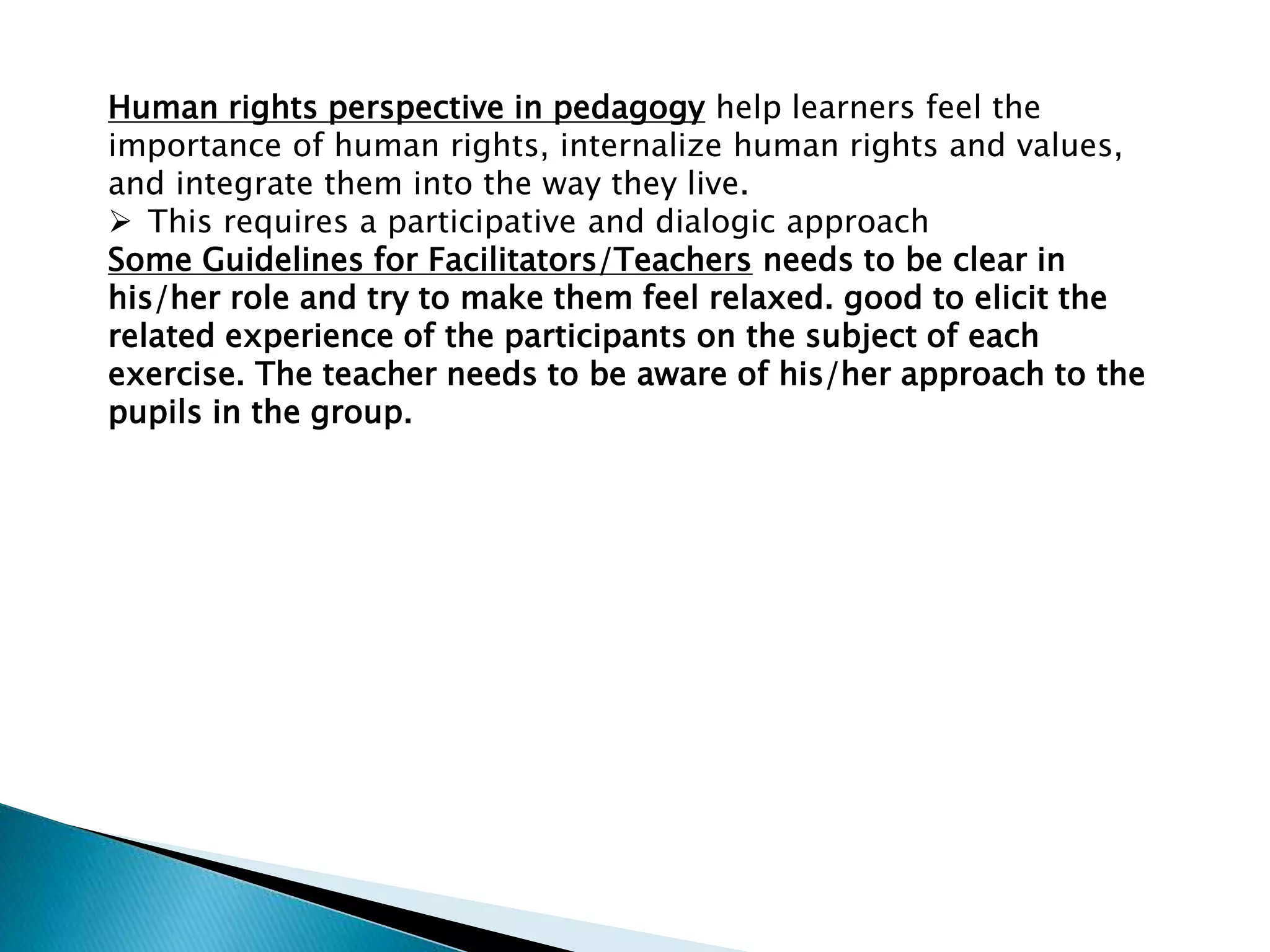 Human rights perspective in pedagogy help learners feel the
importance of human rights, internalize human rights and values,
and integrate them into the way they live.
 This requires a participative and dialogic approach
Some Guidelines for Facilitators/Teachers needs to be clear in
his/her role and try to make them feel relaxed. good to elicit the
related experience of the participants on the subject of each
exercise. The teacher needs to be aware of his/her approach to the
pupils in the group.
 