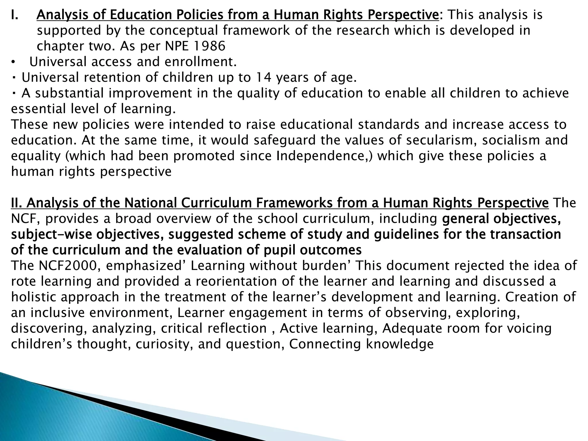 I. Analysis of Education Policies from a Human Rights Perspective: This analysis is
supported by the conceptual framework of the research which is developed in
chapter two. As per NPE 1986
• Universal access and enrollment.
Universal retention of children up to 14 years of age.
A substantial improvement in the quality of education to enable all children to achieve
essential level of learning.
These new policies were intended to raise educational standards and increase access to
education. At the same time, it would safeguard the values of secularism, socialism and
equality (which had been promoted since Independence,) which give these policies a
human rights perspective
II. Analysis of the National Curriculum Frameworks from a Human Rights Perspective The
NCF, provides a broad overview of the school curriculum, including general objectives,
subject-wise objectives, suggested scheme of study and guidelines for the transaction
of the curriculum and the evaluation of pupil outcomes
The NCF2000, emphasized’ Learning without burden’ This document rejected the idea of
rote learning and provided a reorientation of the learner and learning and discussed a
holistic approach in the treatment of the learner’s development and learning. Creation of
an inclusive environment, Learner engagement in terms of observing, exploring,
discovering, analyzing, critical reflection , Active learning, Adequate room for voicing
children’s thought, curiosity, and question, Connecting knowledge
 