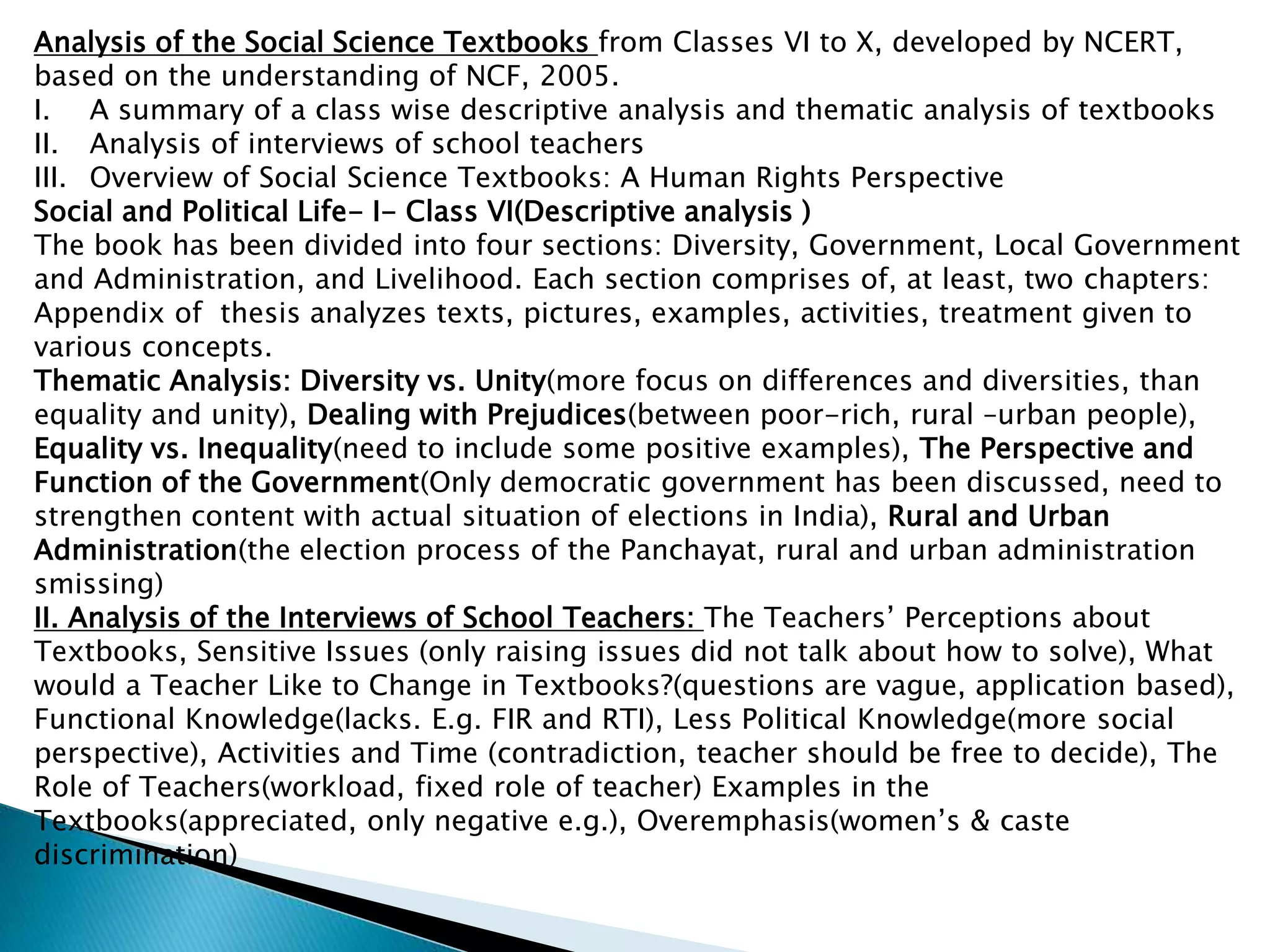 Analysis of the Social Science Textbooks from Classes VI to X, developed by NCERT,
based on the understanding of NCF, 2005.
I. A summary of a class wise descriptive analysis and thematic analysis of textbooks
II. Analysis of interviews of school teachers
III. Overview of Social Science Textbooks: A Human Rights Perspective
Social and Political Life- I- Class VI(Descriptive analysis )
The book has been divided into four sections: Diversity, Government, Local Government
and Administration, and Livelihood. Each section comprises of, at least, two chapters:
Appendix of thesis analyzes texts, pictures, examples, activities, treatment given to
various concepts.
Thematic Analysis: Diversity vs. Unity(more focus on differences and diversities, than
equality and unity), Dealing with Prejudices(between poor-rich, rural –urban people),
Equality vs. Inequality(need to include some positive examples), The Perspective and
Function of the Government(Only democratic government has been discussed, need to
strengthen content with actual situation of elections in India), Rural and Urban
Administration(the election process of the Panchayat, rural and urban administration
smissing)
II. Analysis of the Interviews of School Teachers: The Teachers’ Perceptions about
Textbooks, Sensitive Issues (only raising issues did not talk about how to solve), What
would a Teacher Like to Change in Textbooks?(questions are vague, application based),
Functional Knowledge(lacks. E.g. FIR and RTI), Less Political Knowledge(more social
perspective), Activities and Time (contradiction, teacher should be free to decide), The
Role of Teachers(workload, fixed role of teacher) Examples in the
Textbooks(appreciated, only negative e.g.), Overemphasis(women’s & caste
discrimination)
 