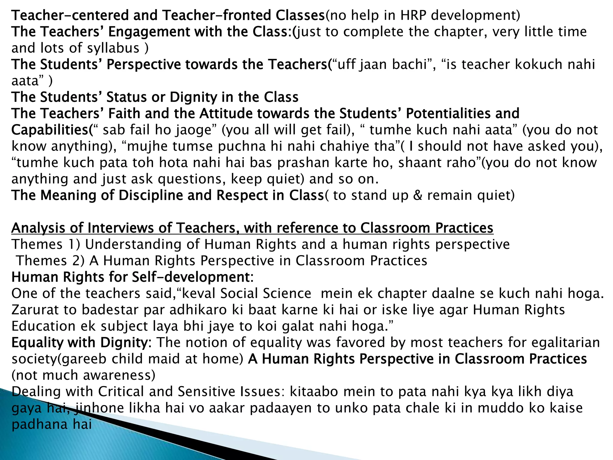 Teacher-centered and Teacher-fronted Classes(no help in HRP development)
The Teachers’ Engagement with the Class:(just to complete the chapter, very little time
and lots of syllabus )
The Students’ Perspective towards the Teachers(“uff jaan bachi”, “is teacher kokuch nahi
aata” )
The Students’ Status or Dignity in the Class
The Teachers’ Faith and the Attitude towards the Students’ Potentialities and
Capabilities(“ sab fail ho jaoge” (you all will get fail), “ tumhe kuch nahi aata” (you do not
know anything), “mujhe tumse puchna hi nahi chahiye tha”( I should not have asked you),
“tumhe kuch pata toh hota nahi hai bas prashan karte ho, shaant raho”(you do not know
anything and just ask questions, keep quiet) and so on.
The Meaning of Discipline and Respect in Class( to stand up & remain quiet)
Analysis of Interviews of Teachers, with reference to Classroom Practices
Themes 1) Understanding of Human Rights and a human rights perspective
Themes 2) A Human Rights Perspective in Classroom Practices
Human Rights for Self-development:
One of the teachers said,“keval Social Science mein ek chapter daalne se kuch nahi hoga.
Zarurat to badestar par adhikaro ki baat karne ki hai or iske liye agar Human Rights
Education ek subject laya bhi jaye to koi galat nahi hoga.”
Equality with Dignity: The notion of equality was favored by most teachers for egalitarian
society(gareeb child maid at home) A Human Rights Perspective in Classroom Practices
(not much awareness)
Dealing with Critical and Sensitive Issues: kitaabo mein to pata nahi kya kya likh diya
gaya hai, jinhone likha hai vo aakar padaayen to unko pata chale ki in muddo ko kaise
padhana hai
 