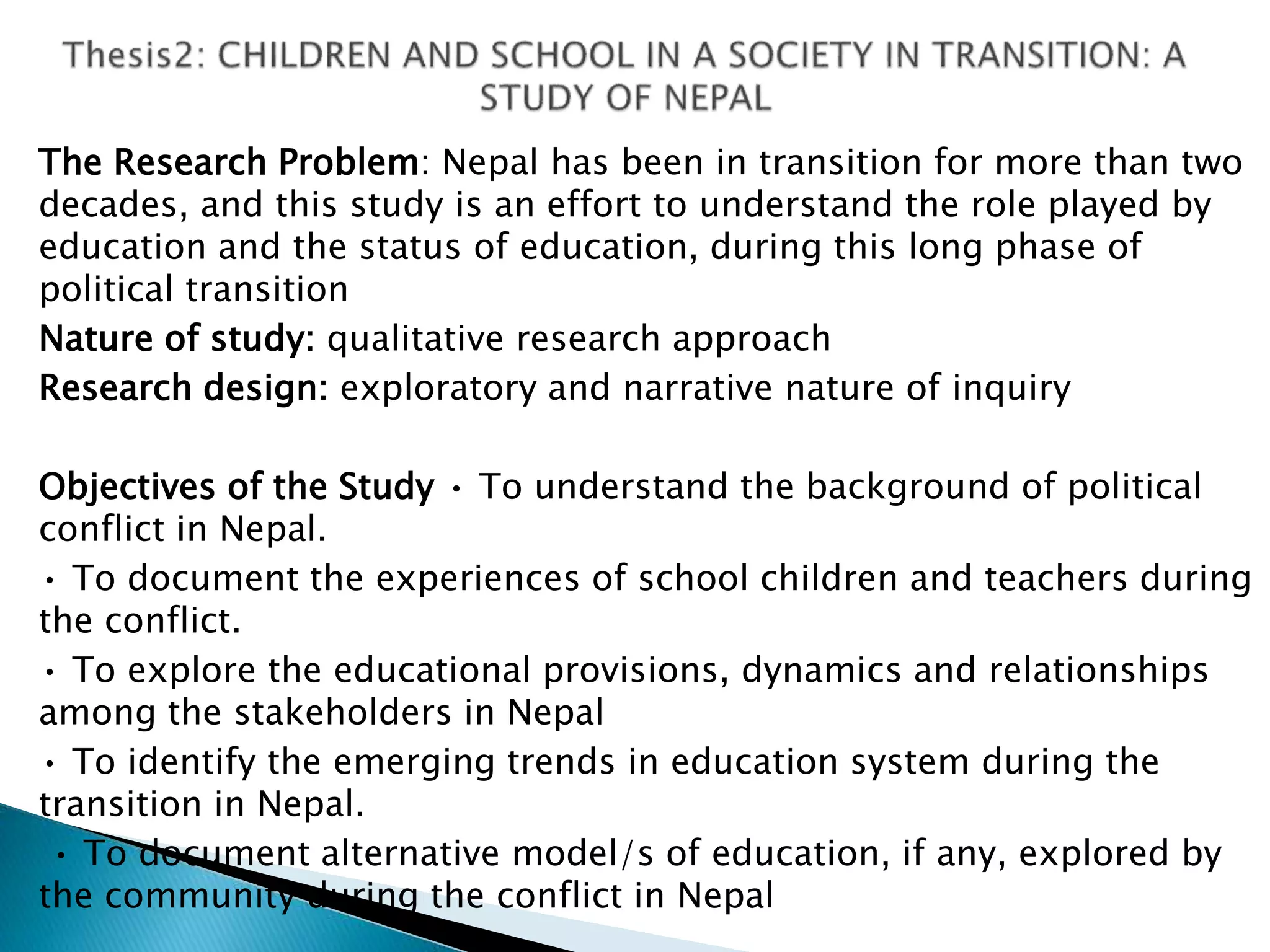 The Research Problem: Nepal has been in transition for more than two
decades, and this study is an effort to understand the role played by
education and the status of education, during this long phase of
political transition
Nature of study: qualitative research approach
Research design: exploratory and narrative nature of inquiry
Objectives of the Study • To understand the background of political
conflict in Nepal.
• To document the experiences of school children and teachers during
the conflict.
• To explore the educational provisions, dynamics and relationships
among the stakeholders in Nepal
• To identify the emerging trends in education system during the
transition in Nepal.
• To document alternative model/s of education, if any, explored by
the community during the conflict in Nepal
 
