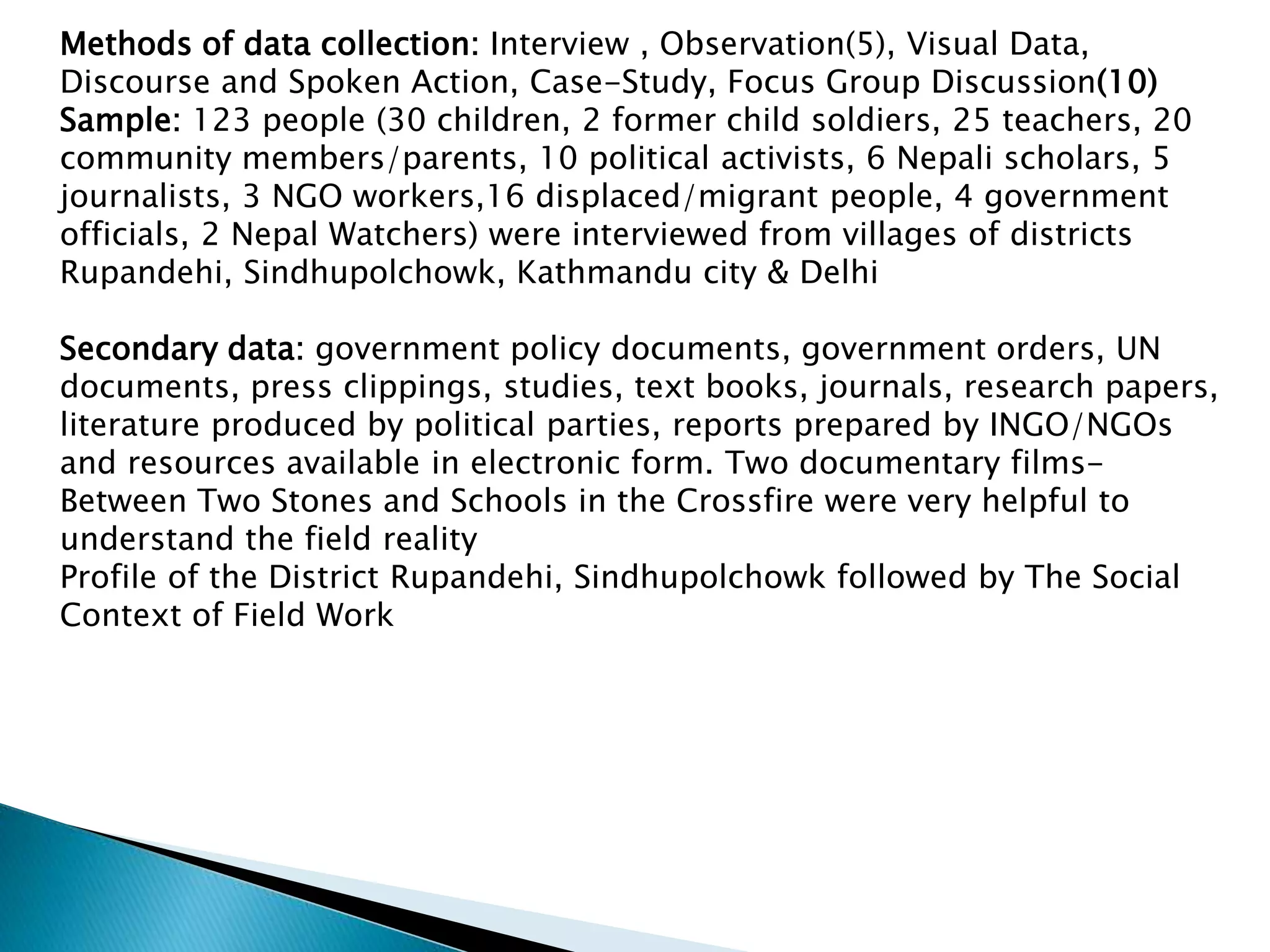 Methods of data collection: Interview , Observation(5), Visual Data,
Discourse and Spoken Action, Case-Study, Focus Group Discussion(10)
Sample: 123 people (30 children, 2 former child soldiers, 25 teachers, 20
community members/parents, 10 political activists, 6 Nepali scholars, 5
journalists, 3 NGO workers,16 displaced/migrant people, 4 government
officials, 2 Nepal Watchers) were interviewed from villages of districts
Rupandehi, Sindhupolchowk, Kathmandu city & Delhi
Secondary data: government policy documents, government orders, UN
documents, press clippings, studies, text books, journals, research papers,
literature produced by political parties, reports prepared by INGO/NGOs
and resources available in electronic form. Two documentary films-
Between Two Stones and Schools in the Crossfire were very helpful to
understand the field reality
Profile of the District Rupandehi, Sindhupolchowk followed by The Social
Context of Field Work
 