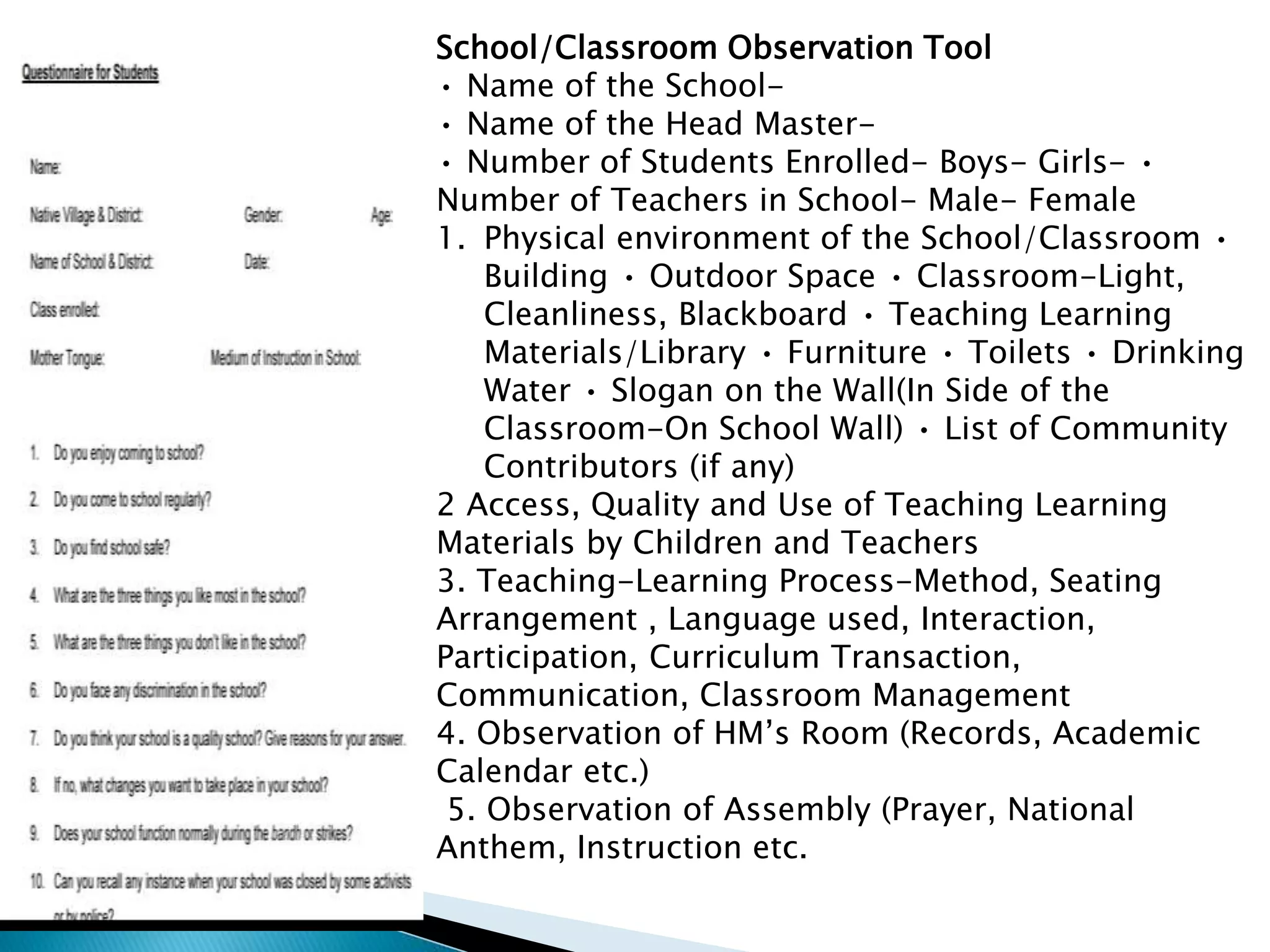School/Classroom Observation Tool
• Name of the School-
• Name of the Head Master-
• Number of Students Enrolled- Boys- Girls- •
Number of Teachers in School- Male- Female
1. Physical environment of the School/Classroom •
Building • Outdoor Space • Classroom-Light,
Cleanliness, Blackboard • Teaching Learning
Materials/Library • Furniture • Toilets • Drinking
Water • Slogan on the Wall(In Side of the
Classroom-On School Wall) • List of Community
Contributors (if any)
2 Access, Quality and Use of Teaching Learning
Materials by Children and Teachers
3. Teaching-Learning Process-Method, Seating
Arrangement , Language used, Interaction,
Participation, Curriculum Transaction,
Communication, Classroom Management
4. Observation of HM’s Room (Records, Academic
Calendar etc.)
5. Observation of Assembly (Prayer, National
Anthem, Instruction etc.
 