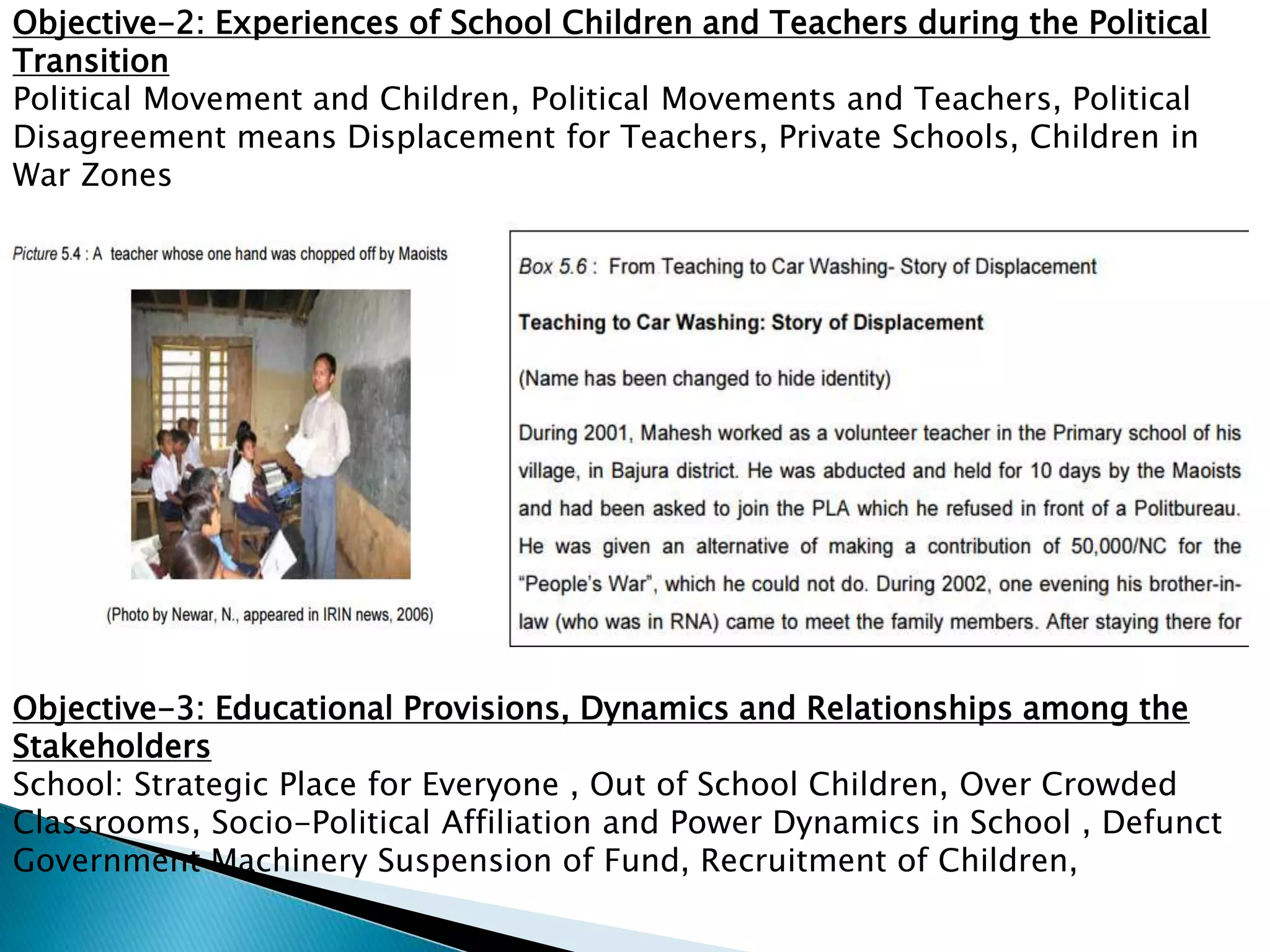 Objective-2: Experiences of School Children and Teachers during the Political
Transition
Political Movement and Children, Political Movements and Teachers, Political
Disagreement means Displacement for Teachers, Private Schools, Children in
War Zones
Objective-3: Educational Provisions, Dynamics and Relationships among the
Stakeholders
School: Strategic Place for Everyone , Out of School Children, Over Crowded
Classrooms, Socio-Political Affiliation and Power Dynamics in School , Defunct
Government Machinery Suspension of Fund, Recruitment of Children,
 