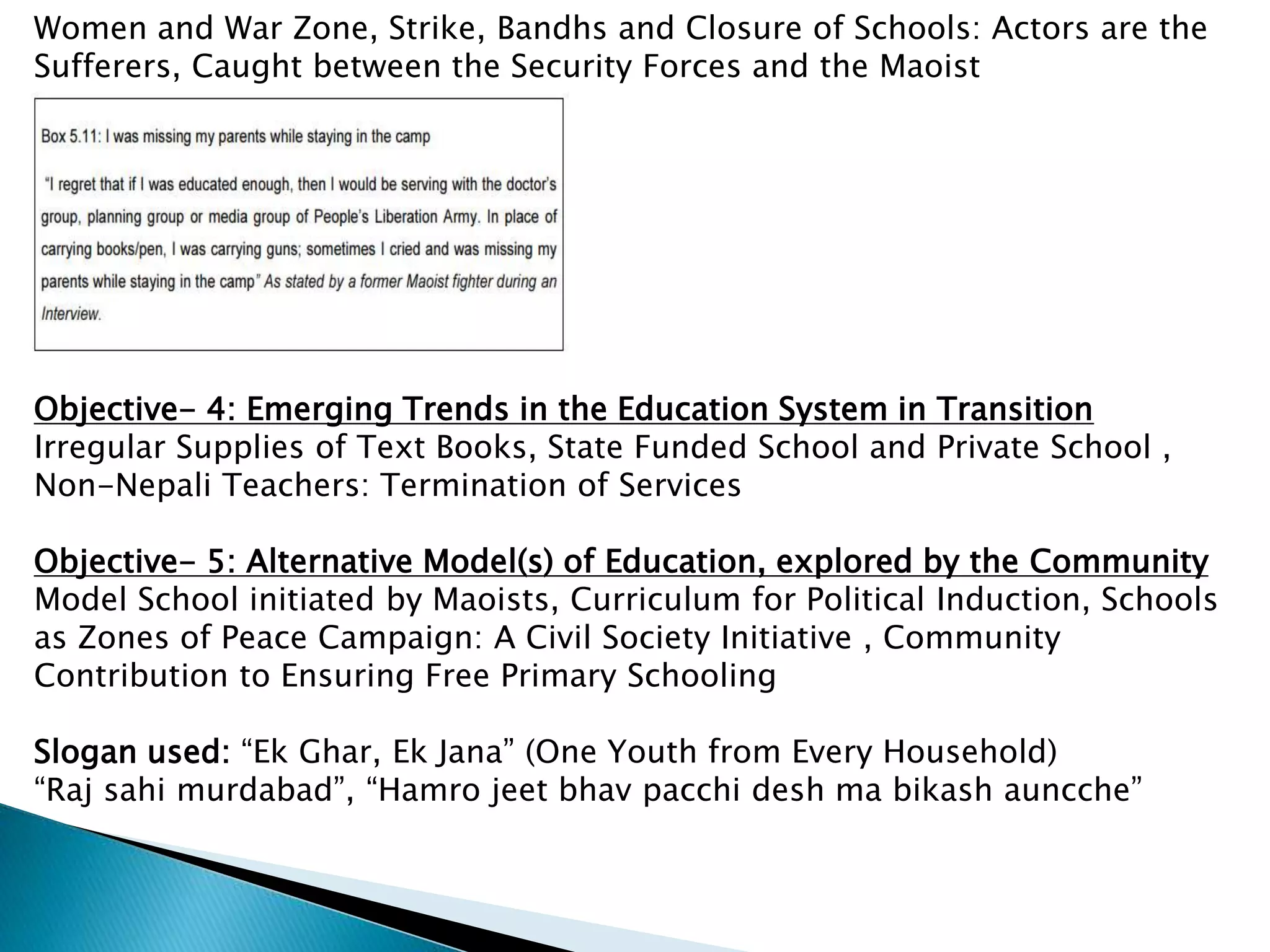 Women and War Zone, Strike, Bandhs and Closure of Schools: Actors are the
Sufferers, Caught between the Security Forces and the Maoist
Objective- 4: Emerging Trends in the Education System in Transition
Irregular Supplies of Text Books, State Funded School and Private School ,
Non-Nepali Teachers: Termination of Services
Objective- 5: Alternative Model(s) of Education, explored by the Community
Model School initiated by Maoists, Curriculum for Political Induction, Schools
as Zones of Peace Campaign: A Civil Society Initiative , Community
Contribution to Ensuring Free Primary Schooling
Slogan used: “Ek Ghar, Ek Jana” (One Youth from Every Household)
“Raj sahi murdabad”, “Hamro jeet bhav pacchi desh ma bikash auncche”
 