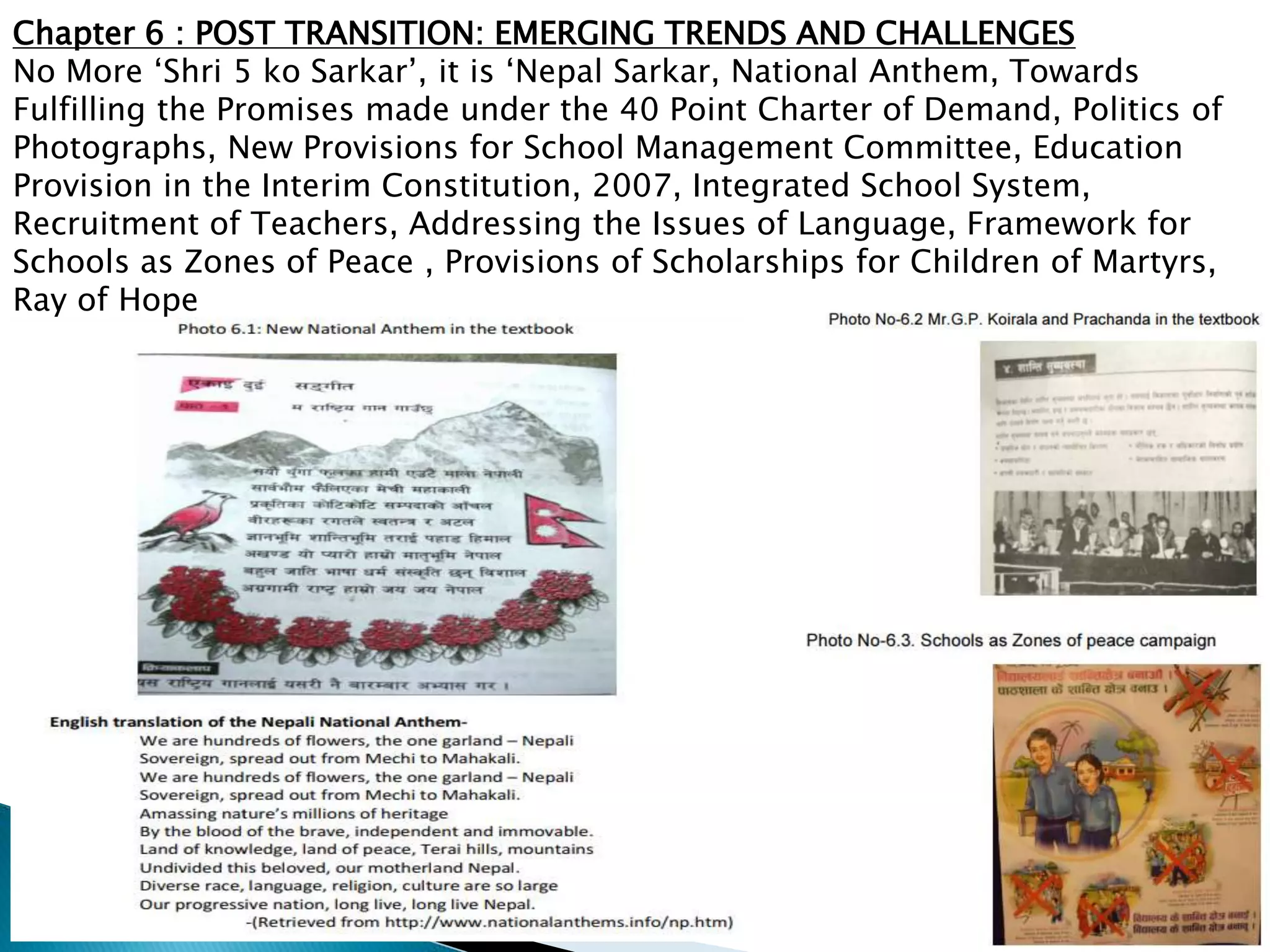 Chapter 6 : POST TRANSITION: EMERGING TRENDS AND CHALLENGES
No More ‘Shri 5 ko Sarkar’, it is ‘Nepal Sarkar, National Anthem, Towards
Fulfilling the Promises made under the 40 Point Charter of Demand, Politics of
Photographs, New Provisions for School Management Committee, Education
Provision in the Interim Constitution, 2007, Integrated School System,
Recruitment of Teachers, Addressing the Issues of Language, Framework for
Schools as Zones of Peace , Provisions of Scholarships for Children of Martyrs,
Ray of Hope
 