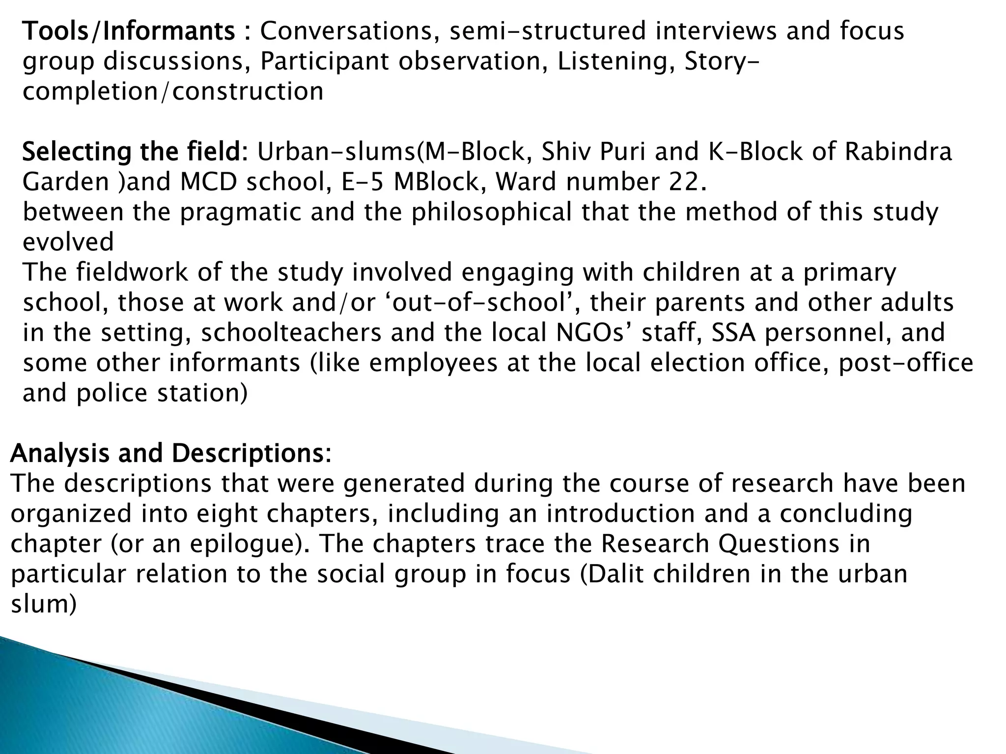 Tools/Informants : Conversations, semi-structured interviews and focus
group discussions, Participant observation, Listening, Story-
completion/construction
Selecting the field: Urban-slums(M-Block, Shiv Puri and K-Block of Rabindra
Garden )and MCD school, E-5 MBlock, Ward number 22.
between the pragmatic and the philosophical that the method of this study
evolved
The fieldwork of the study involved engaging with children at a primary
school, those at work and/or ‘out-of-school’, their parents and other adults
in the setting, schoolteachers and the local NGOs’ staff, SSA personnel, and
some other informants (like employees at the local election office, post-office
and police station)
Analysis and Descriptions:
The descriptions that were generated during the course of research have been
organized into eight chapters, including an introduction and a concluding
chapter (or an epilogue). The chapters trace the Research Questions in
particular relation to the social group in focus (Dalit children in the urban
slum)
 
