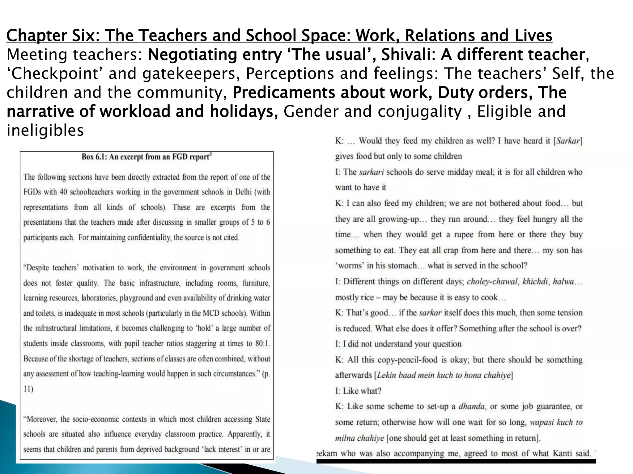 Chapter Six: The Teachers and School Space: Work, Relations and Lives
Meeting teachers: Negotiating entry ‘The usual’, Shivali: A different teacher,
‘Checkpoint’ and gatekeepers, Perceptions and feelings: The teachers’ Self, the
children and the community, Predicaments about work, Duty orders, The
narrative of workload and holidays, Gender and conjugality , Eligible and
ineligibles
 