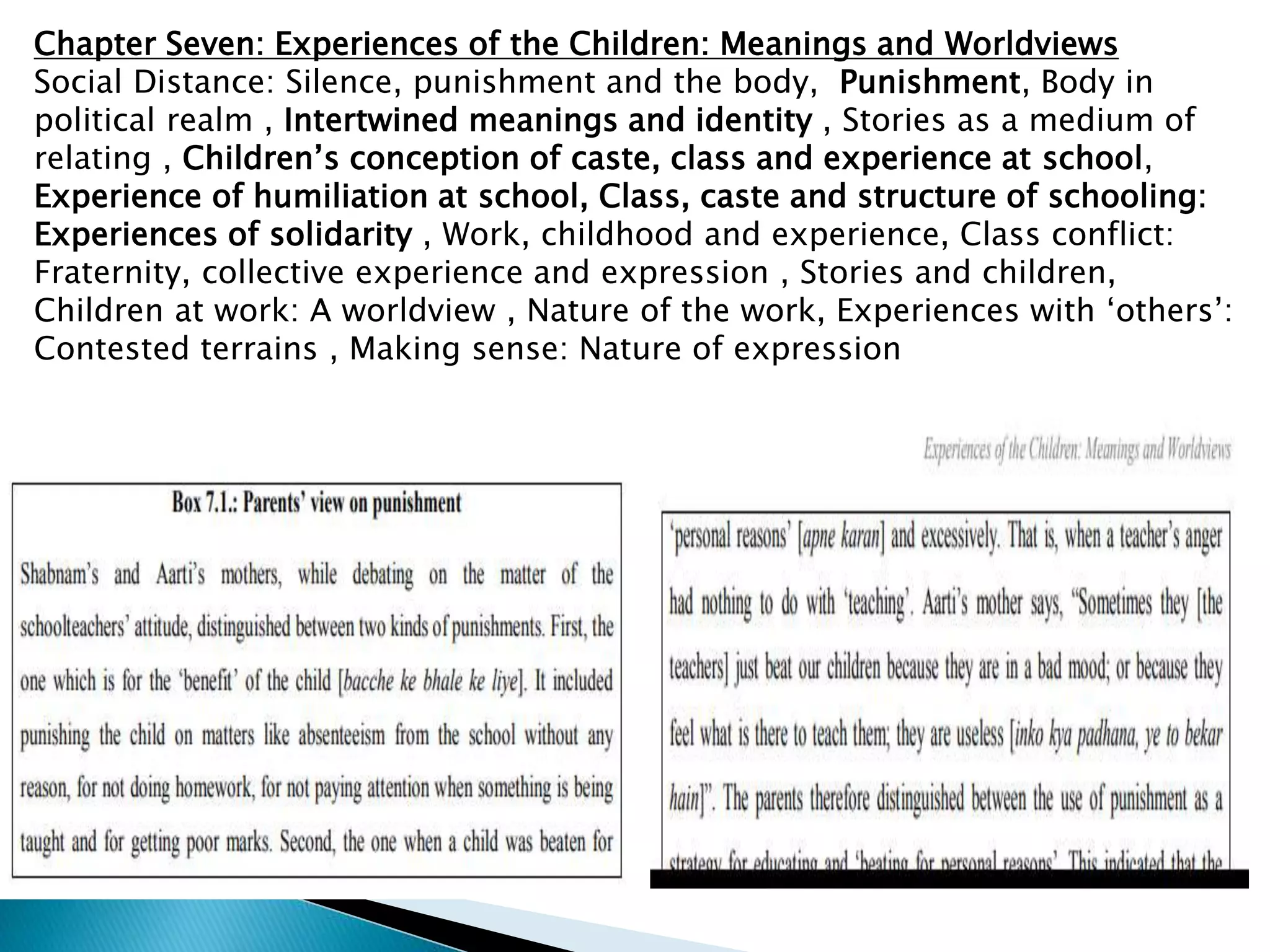Chapter Seven: Experiences of the Children: Meanings and Worldviews
Social Distance: Silence, punishment and the body, Punishment, Body in
political realm , Intertwined meanings and identity , Stories as a medium of
relating , Children’s conception of caste, class and experience at school,
Experience of humiliation at school, Class, caste and structure of schooling:
Experiences of solidarity , Work, childhood and experience, Class conflict:
Fraternity, collective experience and expression , Stories and children,
Children at work: A worldview , Nature of the work, Experiences with ‘others’:
Contested terrains , Making sense: Nature of expression
 
