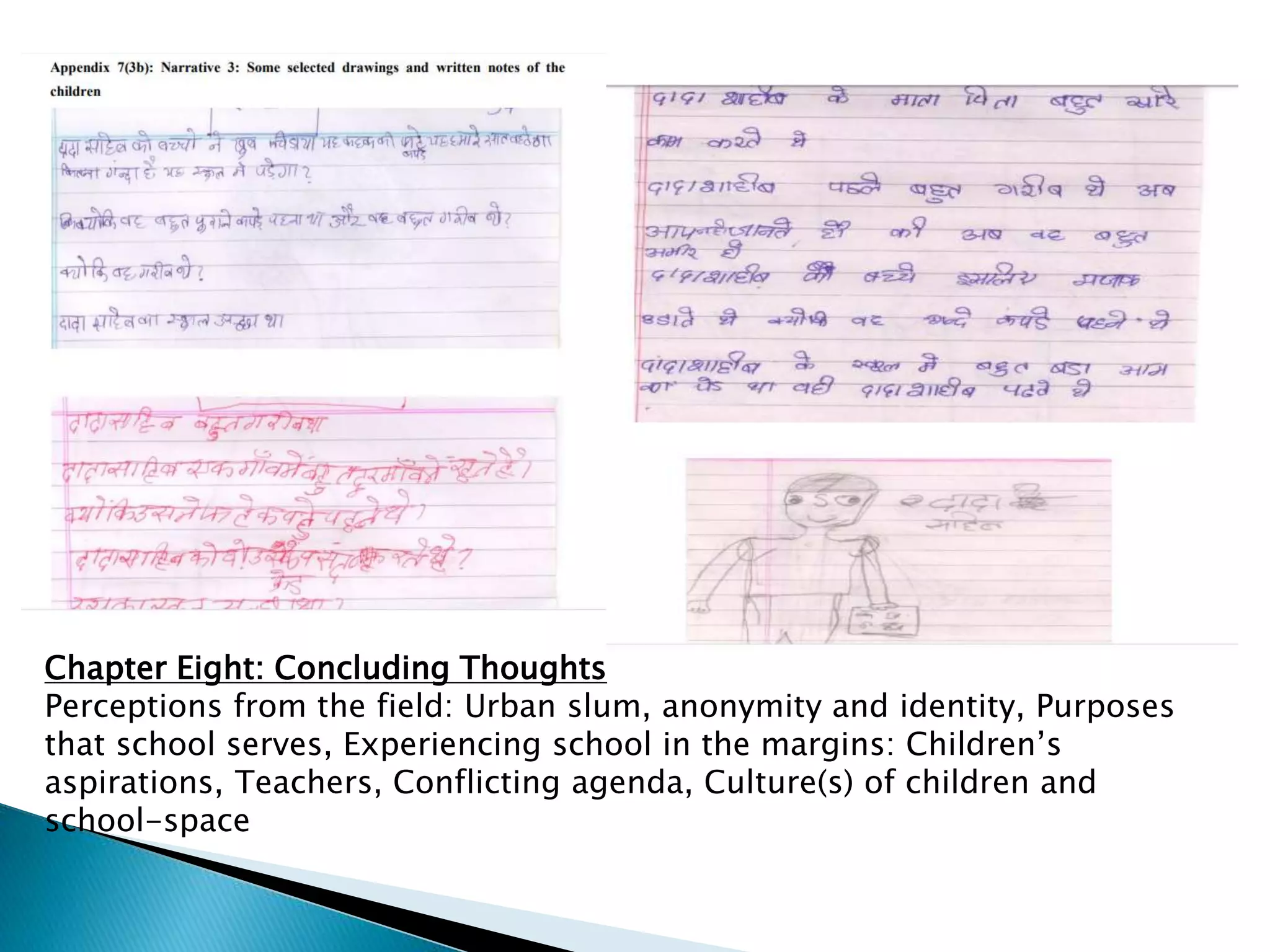 Chapter Eight: Concluding Thoughts
Perceptions from the field: Urban slum, anonymity and identity, Purposes
that school serves, Experiencing school in the margins: Children’s
aspirations, Teachers, Conflicting agenda, Culture(s) of children and
school-space
 