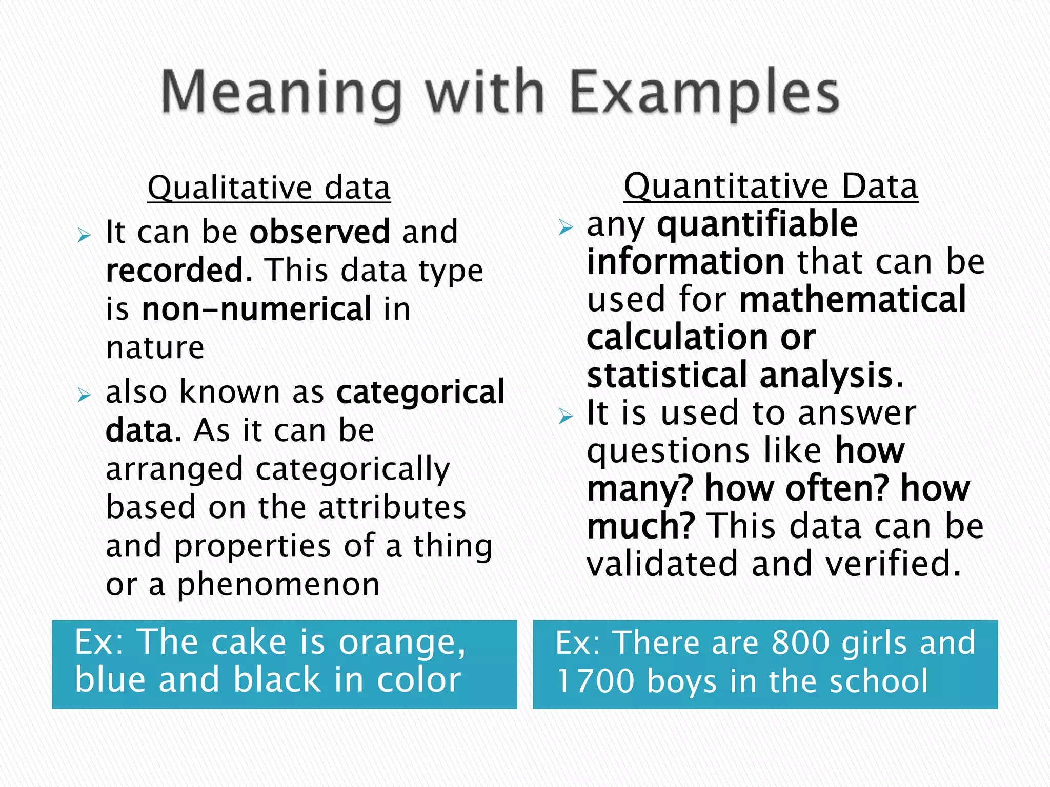 Ex: The cake is orange,
blue and black in color
Ex: There are 800 girls and
1700 boys in the school
Qualitative data
 It can be observed and
recorded. This data type
is non-numerical in
nature
 also known as categorical
data. As it can be
arranged categorically
based on the attributes
and properties of a thing
or a phenomenon
Quantitative Data
 any quantifiable
information that can be
used for mathematical
calculation or
statistical analysis.
 It is used to answer
questions like how
many? how often? how
much? This data can be
validated and verified.
 