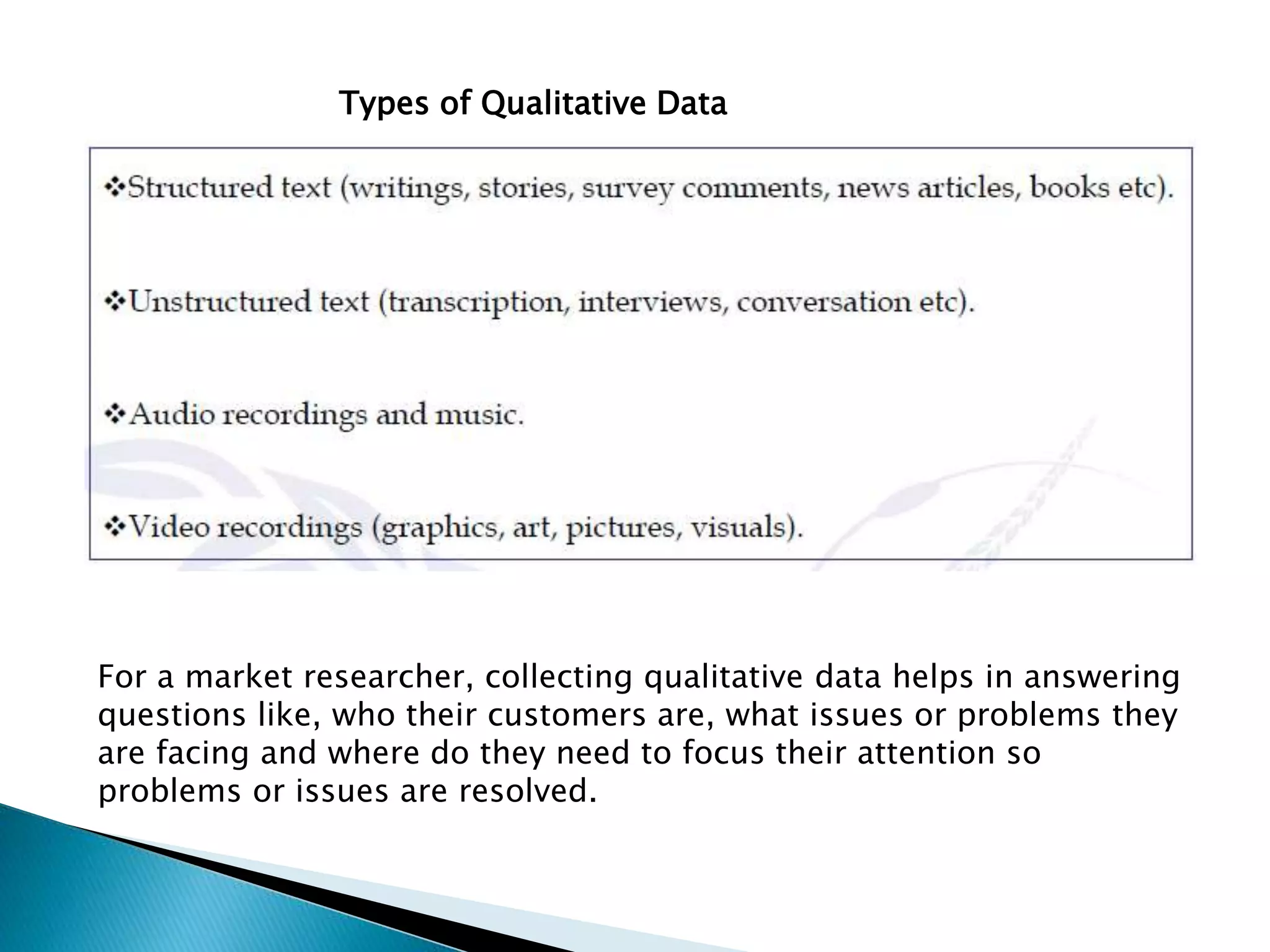 For a market researcher, collecting qualitative data helps in answering
questions like, who their customers are, what issues or problems they
are facing and where do they need to focus their attention so
problems or issues are resolved.
Types of Qualitative Data
 