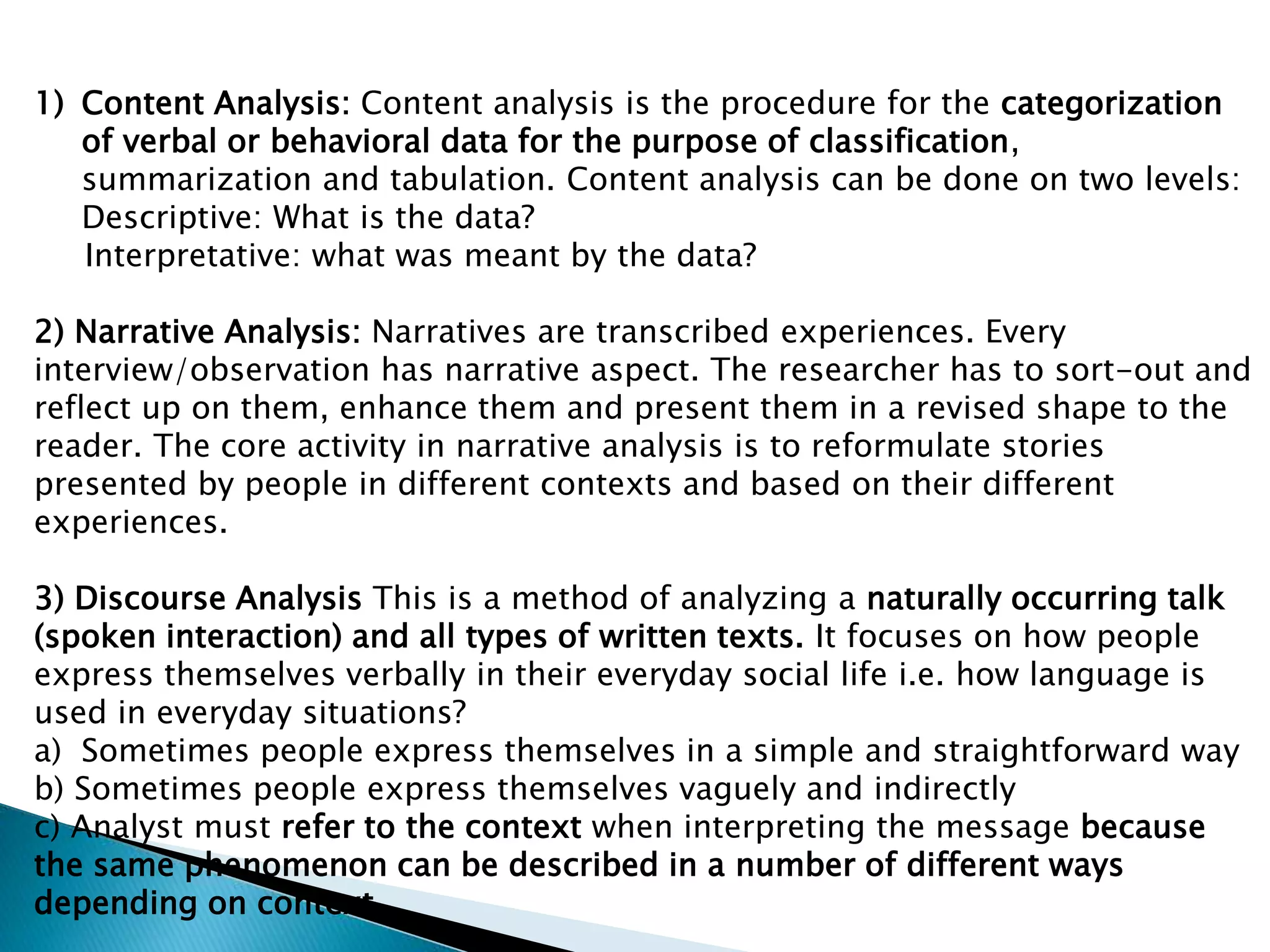 1) Content Analysis: Content analysis is the procedure for the categorization
of verbal or behavioral data for the purpose of classification,
summarization and tabulation. Content analysis can be done on two levels:
Descriptive: What is the data?
Interpretative: what was meant by the data?
2) Narrative Analysis: Narratives are transcribed experiences. Every
interview/observation has narrative aspect. The researcher has to sort-out and
reflect up on them, enhance them and present them in a revised shape to the
reader. The core activity in narrative analysis is to reformulate stories
presented by people in different contexts and based on their different
experiences.
3) Discourse Analysis This is a method of analyzing a naturally occurring talk
(spoken interaction) and all types of written texts. It focuses on how people
express themselves verbally in their everyday social life i.e. how language is
used in everyday situations?
a) Sometimes people express themselves in a simple and straightforward way
b) Sometimes people express themselves vaguely and indirectly
c) Analyst must refer to the context when interpreting the message because
the same phenomenon can be described in a number of different ways
depending on context .
 