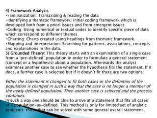 4) Framework Analysis
Familiarization: Transcribing & reading the data
Identifying a thematic framework: Initial coding framework which is
developed both from a priori issues and from emergent issues
Coding: Using numerical or textual codes to identify specific piece of data
which correspond to different themes
Charting: Charts created using headings from thematic framework.
Mapping and interpretation: Searching for patterns, associations, concepts
and explanations in the data.
5) Grounded Theory: This theory starts with an examination of a single case
from a ‘pre-defined’ population in order to formulate a general statement
(concept or a hypothesis) about a population. Afterwards the analyst
examines another case to see whether the hypothesis fits the statement. If it
does, a further case is selected but if it doesn’t fit there are two options:
Either the statement is changed to fit both cases or the definition of the
population is changed in such a way that the case is no longer a member of
the newly defined population. Then another case is selected and the process
continues.
In such a way one should be able to arrive at a statement that fits all cases
of a population-as-defined. This method is only for limited set of analytic
problems: those that can be solved with some general overall statement .
 