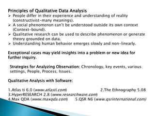 Principles of Qualitative Data Analysis
 People differ in their experience and understanding of reality
(constructivist-many meanings).
 A social phenomenon can’t be understood outside its own context
(Context-bound).
 Qualitative research can be used to describe phenomenon or generate
theory grounded on data.
 Understanding human behavior emerges slowly and non-linearly.
Exceptional cases may yield insights into a problem or new idea for
further inquiry.
Strategies for Analyzing Observation: Chronology, key events, various
settings, People, Process, Issues.
Qualitative Analysis with Software:
1.Atlas ti 6.0 (www.atlasti.com) 2.The Ethnography 5.08
3.HyperRESEARCH 2.8 (www.researchware.com)
4.Max QDA (www.maxqda.com) 5.QSR N6 (www.qsrinternational.com)
 